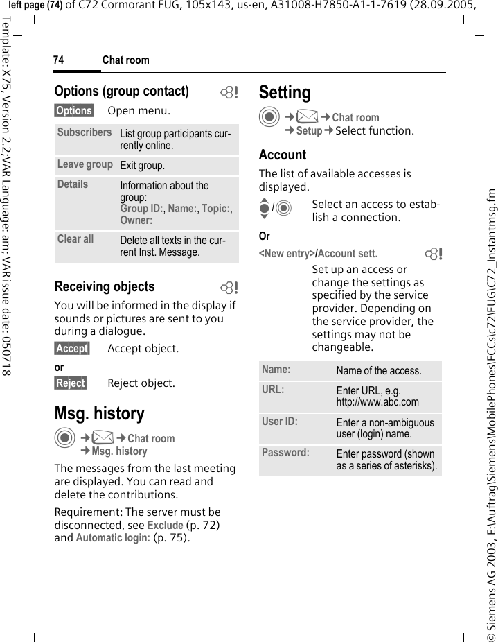 Chat room74&copy; Siemens AG 2003, E:\Auftrag\Siemens\MobilePhones\FCCs\c72\FUG\C72_Instantmsg.fmleft page (74) of C72 Cormorant FUG, 105x143, us-en, A31008-H7850-A1-1-7619 (28.09.2005, Template: X75, Version 2.2;VAR Language: am; VAR issue date: 050718Options (group contact) b&sect;Options&sect; Open menu.Receiving objects bYou will be informed in the display if sounds or pictures are sent to you during a dialogue. &sect;Accept&sect; Accept object.or&sect;Reject&sect; Reject object.Msg. historyC&cent;M&cent;Chat room&cent;Msg. historyThe messages from the last meeting are displayed. You can read and delete the contributions.Requirement: The server must be disconnected, see Exclude (p. 72) and Automatic login: (p. 75).SettingC&cent;M&cent;Chat room&cent;Setup&cent;Select function.AccountThe list of available accesses is displayed.I/CSelect an access to estab-lish a connection.Or<New entry>/Account sett. bSet up an access or change the settings as specified by the service provider. Depending on the service provider, the settings may not be changeable.Subscribers List group participants cur-rently online.Leave group Exit group.Details Information about the group:Group ID:, Name:, Topic:, Owner: Clear all Delete all texts in the cur-rent Inst. Message.Name: Name of the access.URL: Enter URL, e.g.http://www.abc.comUser ID: Enter a non-ambiguous user (login) name.Password: Enter password (shown as a series of asterisks).