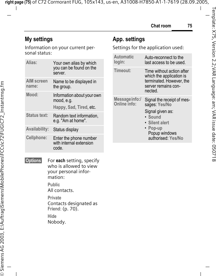 75Chat roomright page (75) of C72 Cormorant FUG, 105x143, us-en, A31008-H7850-A1-1-7619 (28.09.2005, &copy; Siemens AG 2003, E:\Auftrag\Siemens\MobilePhones\FCCs\c72\FUG\C72_Instantmsg.fmTemplate: X75, Version 2.2;VAR Language: am; VAR issue date: 050718My settingsInformation on your current per-sonal status:&sect;Options&sect; For each setting, specify who is allowed to view your personal infor-mation:PublicAll contacts.PrivateContacts designated as Friend: (p. 70).HideNobody.App. settingsSettings for the application used:Alias: Your own alias by which you can be found on the server.AIM screen name: Name to be displayed in the group.Mood: Information about your own mood, e.g.Happy, Sad, Tired, etc.Status text: Random text information, e.g. "Am at home".Availability: Status displayCellphone: Enter the phone number with internal extension code.Automatic login: Auto-reconnect to the last access to be used.Timeout: Time without action after which the application is terminated. However, the server remains con-nected.Message info:/ Online info: Signal the receipt of mes-sages: Yes/No Signal given as:&bull;Sound &bull;Silent alert &bull;Pop-upPopup windows authorised: Yes/No 