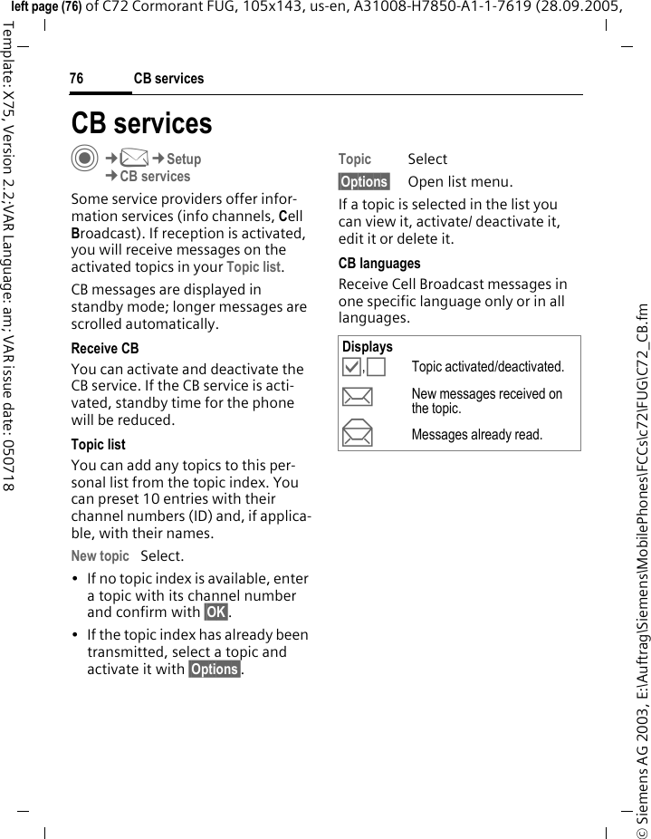 CB services76&copy; Siemens AG 2003, E:\Auftrag\Siemens\MobilePhones\FCCs\c72\FUG\C72_CB.fmleft page (76) of C72 Cormorant FUG, 105x143, us-en, A31008-H7850-A1-1-7619 (28.09.2005, Template: X75, Version 2.2;VAR Language: am; VAR issue date: 050718CB servicesC&cent;M&cent;Setup&cent;CB servicesSome service providers offer infor-mation services (info channels, Cell Broadcast). If reception is activated, you will receive messages on the activated topics in your Topic list. CB messages are displayed in standby mode; longer messages are scrolled automatically.Receive CBYou can activate and deactivate the CB service. If the CB service is acti-vated, standby time for the phone will be reduced.Topic listYou can add any topics to this per-sonal list from the topic index. You can preset 10 entries with their channel numbers (ID) and, if applica-ble, with their names. New topic Select.&bull; If no topic index is available, enter a topic with its channel number and confirm with &sect;OK&sect;.&bull; If the topic index has already been transmitted, select a topic and activate it with &sect;Options&sect;.Topic Select&sect;Options&sect; Open list menu.If a topic is selected in the list you can view it, activate/ deactivate it, edit it or delete it.CB languagesReceive Cell Broadcast messages in one specific language only or in all languages.Displays&Ouml;,&Otilde;Topic activated/deactivated.pNew messages received on the topic.qMessages already read.