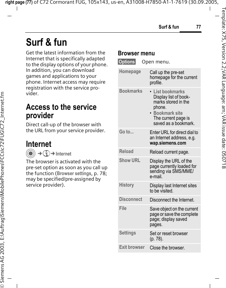 77Surf &amp; funright page (77) of C72 Cormorant FUG, 105x143, us-en, A31008-H7850-A1-1-7619 (30.09.2005, &copy; Siemens AG 2003, E:\Auftrag\Siemens\MobilePhones\FCCs\c72\FUG\C72_Internet.fmTemplate: X75, Version 2.2;VAR Language: am; VAR issue date: 050718Surf &amp; funGet the latest information from the Internet that is specifically adapted to the display options of your phone. In addition, you can download games and applications to your phone. Internet access may require registration with the service pro-vider.Access to the service providerDirect call-up of the browser with the URL from your service provider.Internet C&cent;O&cent;InternetThe browser is activated with the pre-set option as soon as you call up the function (Browser settings, p. 78; may be specified/pre-assigned by service provider). Browser menu&sect;Options&sect; Open menu.Homepage Call up the pre-set homepage for the current profile.Bookmarks &bull;List bookmarks Display list of book-marks stored in the phone. &bull;Bookmark site The current page is saved as a bookmark.Go to... Enter URL for direct dial to an Internet address, e.g. wap.siemens.com Reload Reload current page.Show URL Display the URL of the page currently loaded for sending via SMS/MME/e-mail.History Display last Internet sites to be visited.Disconnect Disconnect the Internet.File Save object on the current page or save the complete page; display saved pages.Settings Set or reset browser (p. 78).Exit browser Close the browser.