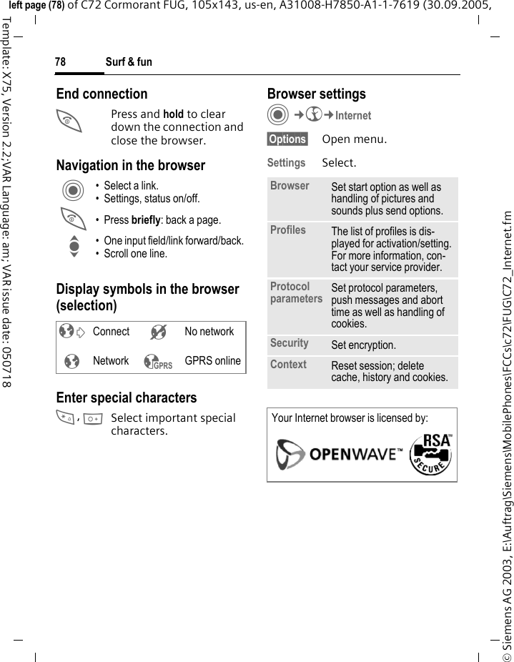 Surf &amp; fun78&copy; Siemens AG 2003, E:\Auftrag\Siemens\MobilePhones\FCCs\c72\FUG\C72_Internet.fmleft page (78) of C72 Cormorant FUG, 105x143, us-en, A31008-H7850-A1-1-7619 (30.09.2005, Template: X75, Version 2.2;VAR Language: am; VAR issue date: 050718End connectionB Press and hold to clear down the connection and close the browser.Navigation in the browserDisplay symbols in the browser (selection)Enter special characters*, 0Select important special characters. Browser settingsC&cent;O&cent;Internet&sect;Options&sect; Open menu.Settings Select.C &bull; Select a link.&bull; Settings, status on/off.B &bull;Press briefly: back a page.I &bull; One input field/link forward/back.&bull; Scroll one line.&sup2; Connect &acute; No network&plusmn;Network &sup3; GPRS onlineBrowser Set start option as well as handling of pictures and sounds plus send options.Profiles The list of profiles is dis-played for activation/setting. For more information, con-tact your service provider.Protocol parameters Set protocol parameters, push messages and abort time as well as handling of cookies.Security Set encryption.Context Reset session; delete cache, history and cookies.Your Internet browser is licensed by: 