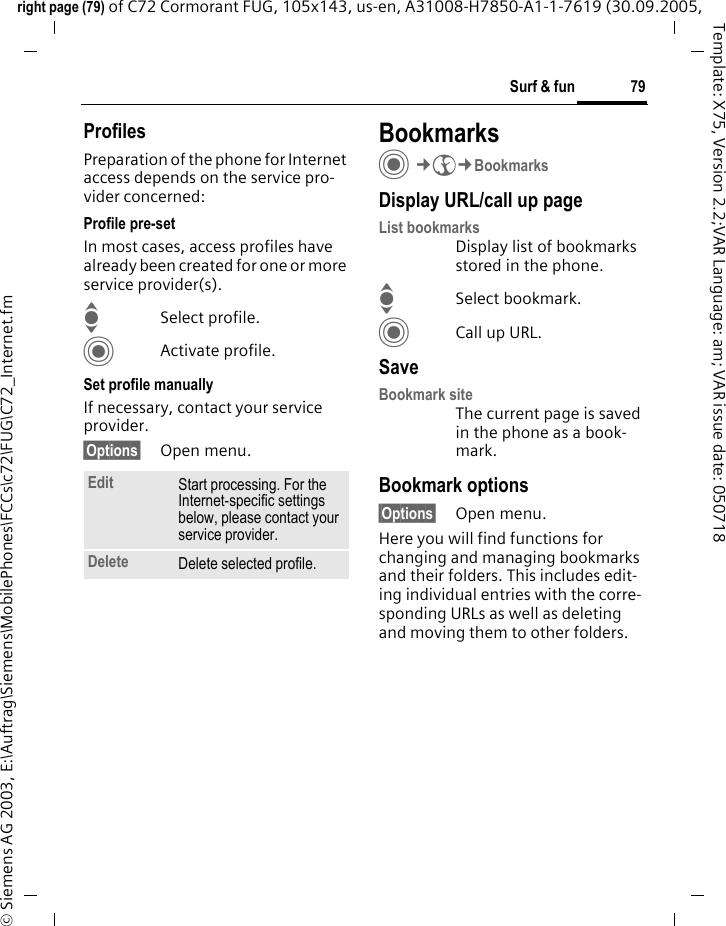 79Surf &amp; funright page (79) of C72 Cormorant FUG, 105x143, us-en, A31008-H7850-A1-1-7619 (30.09.2005, &copy; Siemens AG 2003, E:\Auftrag\Siemens\MobilePhones\FCCs\c72\FUG\C72_Internet.fmTemplate: X75, Version 2.2;VAR Language: am; VAR issue date: 050718ProfilesPreparation of the phone for Internet access depends on the service pro-vider concerned:Profile pre-setIn most cases, access profiles have already been created for one or more service provider(s).ISelect profile.CActivate profile.Set profile manuallyIf necessary, contact your service provider.&sect;Options&sect; Open menu.BookmarksC&cent;O&cent;BookmarksDisplay URL/call up pageList bookmarks Display list of bookmarks stored in the phone.ISelect bookmark.CCall up URL.SaveBookmark siteThe current page is saved in the phone as a book-mark.Bookmark options&sect;Options&sect; Open menu.Here you will find functions for changing and managing bookmarks and their folders. This includes edit-ing individual entries with the corre-sponding URLs as well as deleting and moving them to other folders.Edit Start processing. For the Internet-specific settings below, please contact your service provider.Delete Delete selected profile.