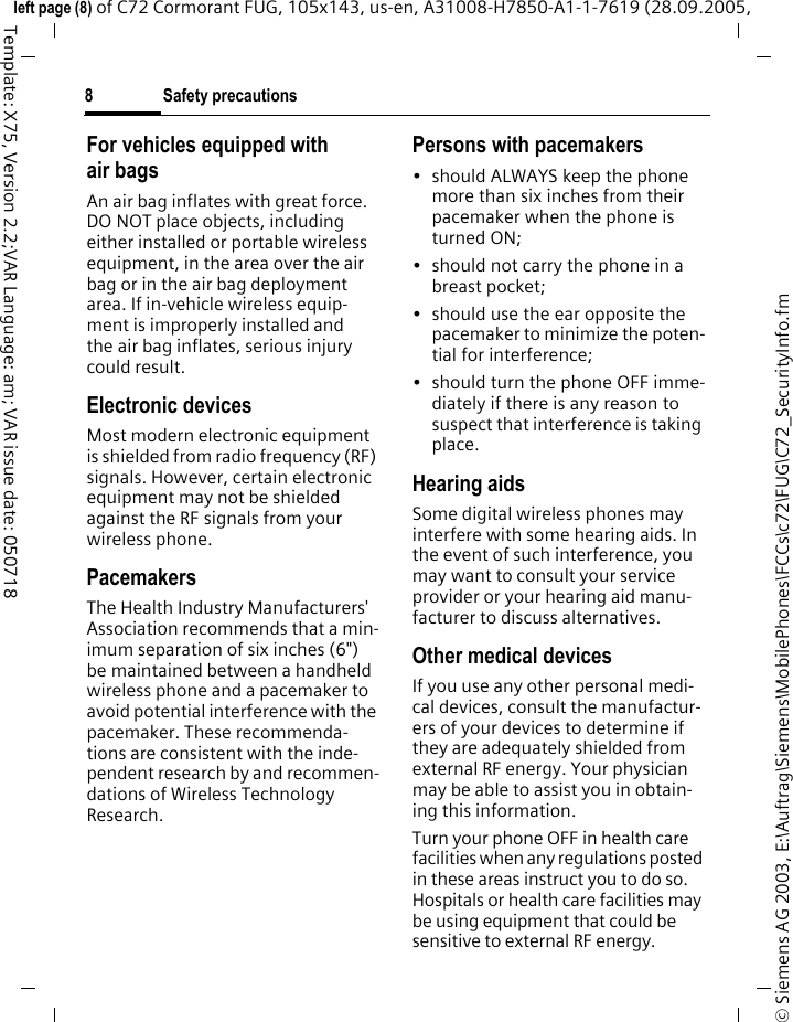 Safety precautions8&copy; Siemens AG 2003, E:\Auftrag\Siemens\MobilePhones\FCCs\c72\FUG\C72_SecurityInfo.fmleft page (8) of C72 Cormorant FUG, 105x143, us-en, A31008-H7850-A1-1-7619 (28.09.2005, Template: X75, Version 2.2;VAR Language: am; VAR issue date: 050718For vehicles equipped with air bagsAn air bag inflates with great force. DO NOT place objects, including either installed or portable wireless equipment, in the area over the air bag or in the air bag deployment area. If in-vehicle wireless equip-ment is improperly installed and the air bag inflates, serious injury could result.Electronic devicesMost modern electronic equipment is shielded from radio frequency (RF) signals. However, certain electronic equipment may not be shielded against the RF signals from your wireless phone.PacemakersThe Health Industry Manufacturers' Association recommends that a min-imum separation of six inches (6") be maintained between a handheld wireless phone and a pacemaker to avoid potential interference with the pacemaker. These recommenda-tions are consistent with the inde-pendent research by and recommen-dations of Wireless Technology Research.Persons with pacemakers&bull; should ALWAYS keep the phone more than six inches from their pacemaker when the phone is turned ON;&bull; should not carry the phone in a breast pocket;&bull; should use the ear opposite the pacemaker to minimize the poten-tial for interference;&bull; should turn the phone OFF imme-diately if there is any reason to suspect that interference is taking place.Hearing aids Some digital wireless phones may interfere with some hearing aids. In the event of such interference, you may want to consult your service provider or your hearing aid manu-facturer to discuss alternatives.Other medical devicesIf you use any other personal medi-cal devices, consult the manufactur-ers of your devices to determine if they are adequately shielded from external RF energy. Your physician may be able to assist you in obtain-ing this information.Turn your phone OFF in health care facilities when any regulations posted in these areas instruct you to do so. Hospitals or health care facilities may be using equipment that could be sensitive to external RF energy.