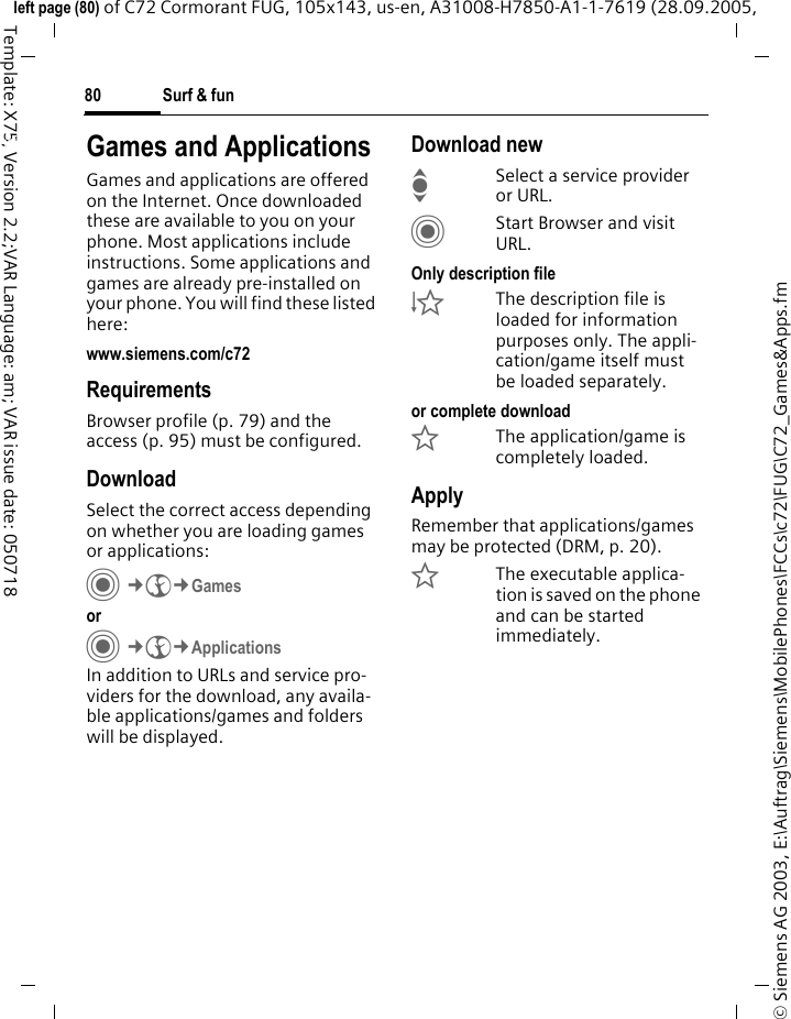 Surf &amp; fun80&copy; Siemens AG 2003, E:\Auftrag\Siemens\MobilePhones\FCCs\c72\FUG\C72_Games&amp;Apps.fmleft page (80) of C72 Cormorant FUG, 105x143, us-en, A31008-H7850-A1-1-7619 (28.09.2005, Template: X75, Version 2.2;VAR Language: am; VAR issue date: 050718Surf &amp; fun Games and ApplicationsGames and applications are offered on the Internet. Once downloaded these are available to you on your phone. Most applications include instructions. Some applications and games are already pre-installed on your phone. You will find these listed here: www.siemens.com/c72RequirementsBrowser profile (p. 79) and the access (p. 95) must be configured.DownloadSelect the correct access depending on whether you are loading games or applications:C&cent;O&cent;Games orC&cent;O&cent;ApplicationsIn addition to URLs and service pro-viders for the download, any availa-ble applications/games and folders will be displayed.Download newISelect a service provider or URL.CStart Browser and visit URL.Only description file&Igrave;The description file is loaded for information purposes only. The appli-cation/game itself must be loaded separately. or complete download&Euml;The application/game is completely loaded.ApplyRemember that applications/games may be protected (DRM, p. 20).&Iacute;The executable applica-tion is saved on the phone and can be started immediately.
