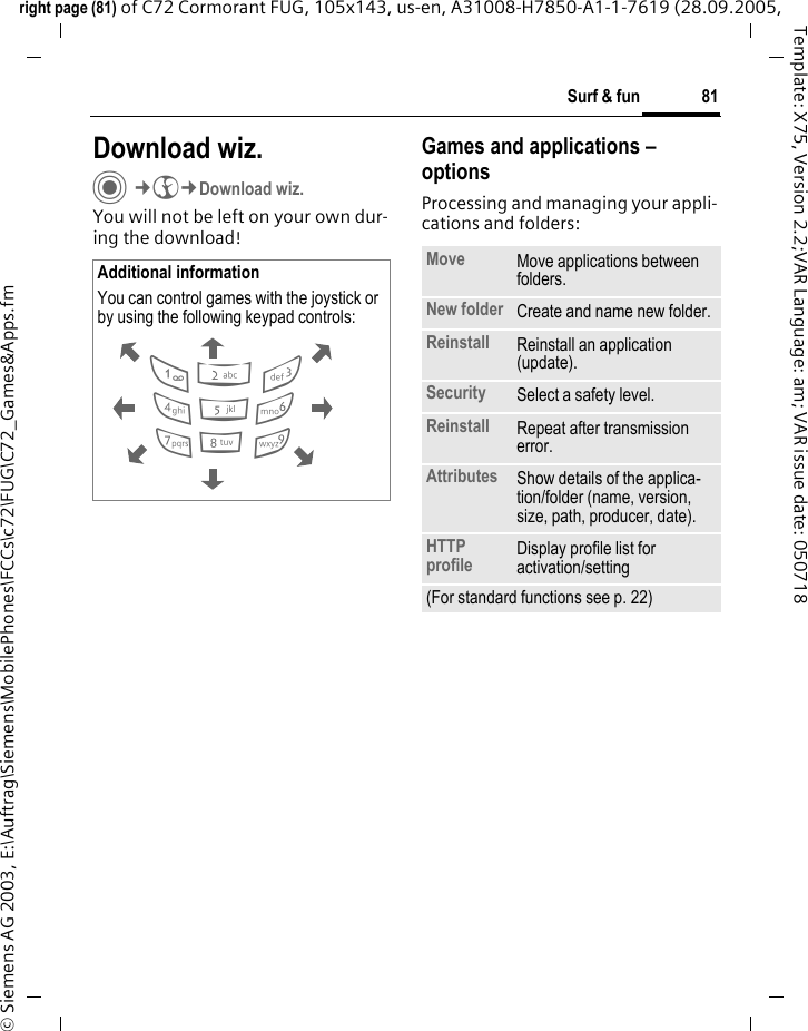 81Surf &amp; funright page (81) of C72 Cormorant FUG, 105x143, us-en, A31008-H7850-A1-1-7619 (28.09.2005, &copy; Siemens AG 2003, E:\Auftrag\Siemens\MobilePhones\FCCs\c72\FUG\C72_Games&amp;Apps.fmTemplate: X75, Version 2.2;VAR Language: am; VAR issue date: 050718Download wiz.C&cent;O&cent;Download wiz.You will not be left on your own dur-ing the download! Games and applications &ndash; options Processing and managing your appli-cations and folders:Additional informationYou can control games with the joystick or by using the following keypad controls:  286413795Move Move applications between folders. New folder Create and name new folder.Reinstall Reinstall an application (update).Security Select a safety level.Reinstall Repeat after transmission error.Attributes Show details of the applica-tion/folder (name, version, size, path, producer, date).HTTP profile Display profile list for activation/setting (For standard functions see p. 22)