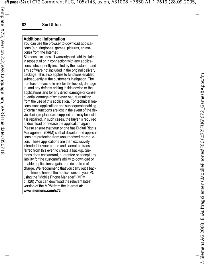 Surf &amp; fun82&copy; Siemens AG 2003, E:\Auftrag\Siemens\MobilePhones\FCCs\c72\FUG\C72_Games&amp;Apps.fmleft page (82) of C72 Cormorant FUG, 105x143, us-en, A31008-H7850-A1-1-7619 (28.09.2005, Template: X75, Version 2.2;VAR Language: am; VAR issue date: 050718Additional informationYou can use the browser to download applica-tions (e.g. ringtones, games, pictures, anima-tions) from the Internet. Siemens excludes all warranty and liability claims in respect of or in connection with any applica-tions subsequently installed by the customer and any software not included in the original delivery package. This also applies to functions enabled subsequently at the customer's instigation. The purchaser bears sole risk for the loss of, damage to, and any defects arising in this device or the applications and for any direct damage or conse-quential damage of whatever nature resulting from the use of this application. For technical rea-sons, such applications and subsequent enabling of certain functions are lost in the event of the de-vice being replaced/re-supplied and may be lost if it is repaired. In such cases, the buyer is required to download or release the application again. Please ensure that your phone has Digital Rights Management (DRM) so that downloaded applica-tions are protected from unauthorised reproduc-tion. These applications are then exclusively intended for your phone and cannot be trans-ferred from this even to create a backup. Sie-mens does not warrant, guarantee or accept any liability for the customer's ability to download or enable applications again or to do so free of charge. We recommend that you carry out a back from time to time of the applications on your PC using the "Mobile Phone Manager" (MPM, p. 120) .You can download the relevant latest version of the MPM from the Internet at: www.siemens.com/c72.