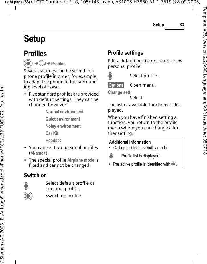 83Setupright page (83) of C72 Cormorant FUG, 105x143, us-en, A31008-H7850-A1-1-7619 (28.09.2005, &copy; Siemens AG 2003, E:\Auftrag\Siemens\MobilePhones\FCCs\c72\FUG\C72_Profiles.fmTemplate: X75, Version 2.2;VAR Language: am; VAR issue date: 050718SetupProfilesC&cent;T&cent;ProfilesSeveral settings can be stored in a phone profile in order, for example, to adapt the phone to the surround-ing level of noise.&bull; Five standard profiles are provided with default settings. They can be changed however: Normal environment Quiet environment Noisy environment Car Kit Headset &bull; You can set two personal profiles (<Name>).&bull; The special profile Airplane mode is fixed and cannot be changed.Switch onISelect default profile or personal profile.CSwitch on profile.Profile settingsEdit a default profile or create a new personal profile:ISelect profile.&sect;Options&sect; Open menu.Change sett.Select.The list of available functions is dis-played.When you have finished setting a function, you return to the profile menu where you can change a fur-ther setting.Additional information&bull;  Call up the list in standby mode:GProfile list is displayed.&bull; The active profile is identified with &middot;.