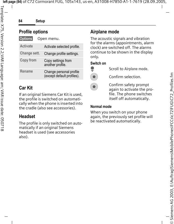 Setup84&copy; Siemens AG 2003, E:\Auftrag\Siemens\MobilePhones\FCCs\c72\FUG\C72_Profiles.fmleft page (84) of C72 Cormorant FUG, 105x143, us-en, A31008-H7850-A1-1-7619 (28.09.2005, Template: X75, Version 2.2;VAR Language: am; VAR issue date: 050718Profile options&sect;Options&sect; Open menu.Car Kit If an original Siemens Car Kit is used, the profile is switched on automati-cally when the phone is inserted into the cradle (also see accessories). HeadsetThe profile is only switched on auto-matically if an original Siemens headset is used (see accessories also).Airplane modeThe acoustic signals and vibration for the alarms (appointments, alarm clock) are switched off. The alarms continue to be shown in the display only. Switch onHScroll to Airplane mode.CConfirm selection.CConfirm safety prompt again to activate the pro-file. The phone switches itself off automatically.Normal modeWhen you switch on your phone again, the previously set profile will be reactivated automatically.Activate Activate selected profile.Change sett. Change profile settings.Copy from Copy settings from another profile.Rename Change personal profile (except default profiles).