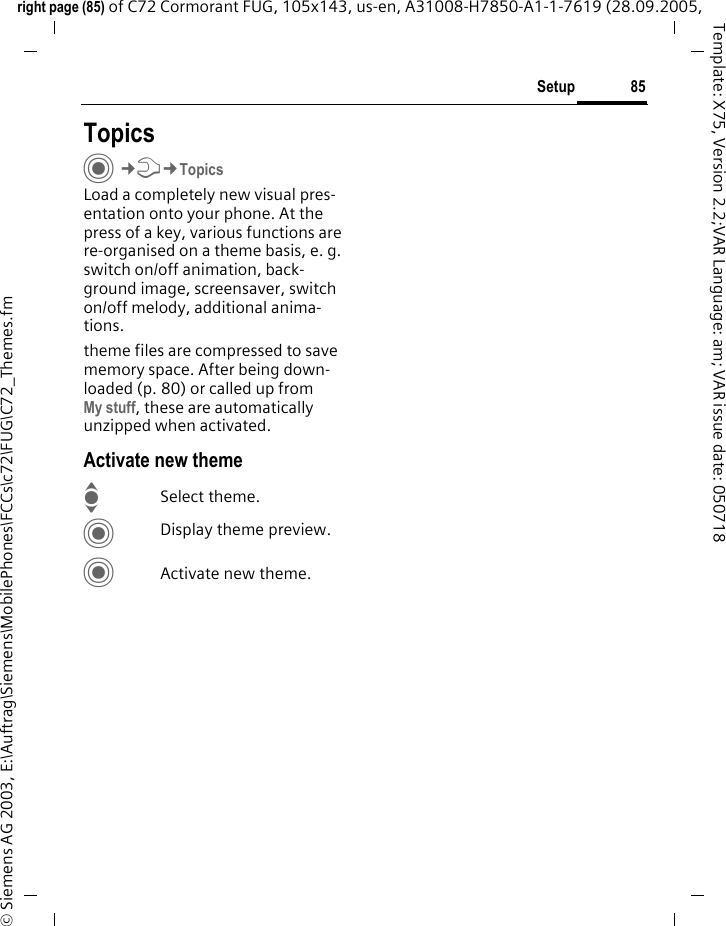 85Setupright page (85) of C72 Cormorant FUG, 105x143, us-en, A31008-H7850-A1-1-7619 (28.09.2005, &copy; Siemens AG 2003, E:\Auftrag\Siemens\MobilePhones\FCCs\c72\FUG\C72_Themes.fmTemplate: X75, Version 2.2;VAR Language: am; VAR issue date: 050718Setup TopicsC&cent;T&cent;TopicsLoad a completely new visual pres-entation onto your phone. At the press of a key, various functions are re-organised on a theme basis, e. g. switch on/off animation, back-ground image, screensaver, switch on/off melody, additional anima-tions.theme files are compressed to save memory space. After being down-loaded (p. 80) or called up from My stuff, these are automatically unzipped when activated. Activate new themeISelect theme.CDisplay theme preview.CActivate new theme.