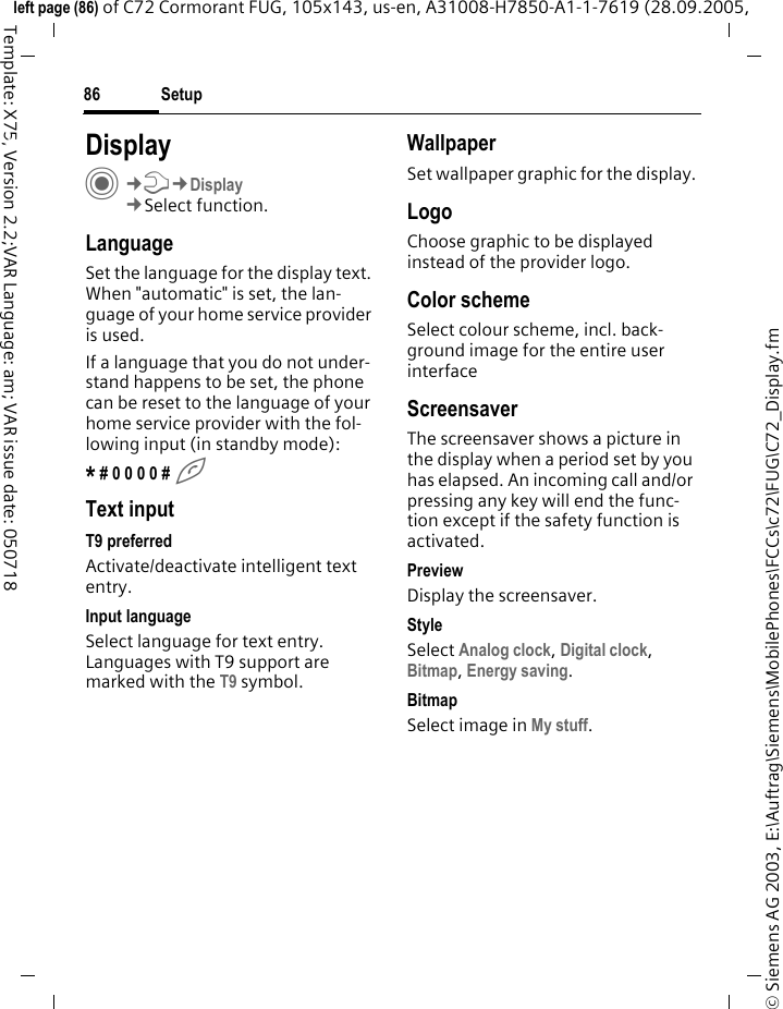 Setup86&copy; Siemens AG 2003, E:\Auftrag\Siemens\MobilePhones\FCCs\c72\FUG\C72_Display.fmleft page (86) of C72 Cormorant FUG, 105x143, us-en, A31008-H7850-A1-1-7619 (28.09.2005, Template: X75, Version 2.2;VAR Language: am; VAR issue date: 050718Setup DisplayC&cent;T&cent;Display&cent;Select function.LanguageSet the language for the display text. When "automatic" is set, the lan-guage of your home service provider is used. If a language that you do not under-stand happens to be set, the phone can be reset to the language of your home service provider with the fol-lowing input (in standby mode):* # 0 0 0 0 # AText inputT9 preferredActivate/deactivate intelligent text entry.Input languageSelect language for text entry. Languages with T9 support are marked with the T9 symbol.WallpaperSet wallpaper graphic for the display.LogoChoose graphic to be displayed instead of the provider logo.Color schemeSelect colour scheme, incl. back-ground image for the entire user interface ScreensaverThe screensaver shows a picture in the display when a period set by you has elapsed. An incoming call and/or pressing any key will end the func-tion except if the safety function is activated. PreviewDisplay the screensaver.StyleSelect Analog clock, Digital clock, Bitmap, Energy saving.BitmapSelect image in My stuff.