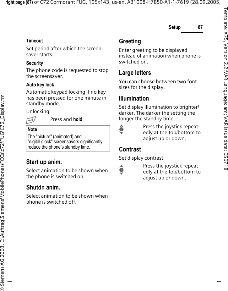 87Setupright page (87) of C72 Cormorant FUG, 105x143, us-en, A31008-H7850-A1-1-7619 (28.09.2005, &copy; Siemens AG 2003, E:\Auftrag\Siemens\MobilePhones\FCCs\c72\FUG\C72_Display.fmTemplate: X75, Version 2.2;VAR Language: am; VAR issue date: 050718TimeoutSet period after which the screen-saver starts.SecurityThe phone code is requested to stop the screensaver.Auto key lockAutomatic keypad locking if no key has been pressed for one minute in standby mode.Unlocking:#Press and hold.Start up anim.Select animation to be shown when the phone is switched on.Shutdn anim.Select animation to be shown when phone is switched off.GreetingEnter greeting to be displayed instead of animation when phone is switched on.Large lettersYou can choose between two font sizes for the display.IlluminationSet display illumination to brighter/darker. The darker the setting the longer the standby time.IPress the joystick repeat-edly at the top/bottom to adjust up or down.ContrastSet display contrast. IPress the joystick repeat-edly at the top/bottom to adjust up or down.NoteThe "picture" (animated) and "digital clock" screensavers significantly reduce the phone&rsquo;s standby time.