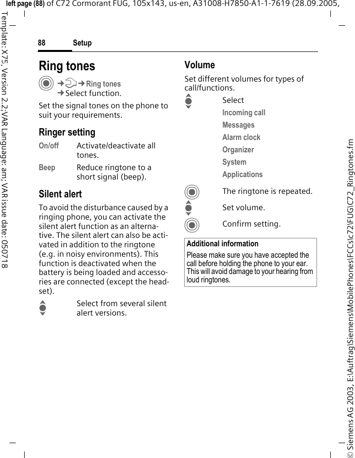 Setup88&copy; Siemens AG 2003, E:\Auftrag\Siemens\MobilePhones\FCCs\c72\FUG\C72_Ringtones.fmleft page (88) of C72 Cormorant FUG, 105x143, us-en, A31008-H7850-A1-1-7619 (28.09.2005, Template: X75, Version 2.2;VAR Language: am; VAR issue date: 050718Setup Ring tonesC&cent;T&cent;Ring tones&cent;Select function.Set the signal tones on the phone to suit your requirements.Ringer settingOn/off Activate/deactivate all tones. Beep Reduce ringtone to a short signal (beep).Silent alertTo avoid the disturbance caused by a ringing phone, you can activate the silent alert function as an alterna-tive. The silent alert can also be acti-vated in addition to the ringtone (e.g. in noisy environments). This function is deactivated when the battery is being loaded and accesso-ries are connected (except the head-set).ISelect from several silent alert versions. VolumeSet different volumes for types of call/functions.ISelectIncoming call Messages Alarm clock Organizer System Applications CThe ringtone is repeated.ISet volume.CConfirm setting.Additional informationPlease make sure you have accepted the call before holding the phone to your ear. This will avoid damage to your hearing from loud ringtones.