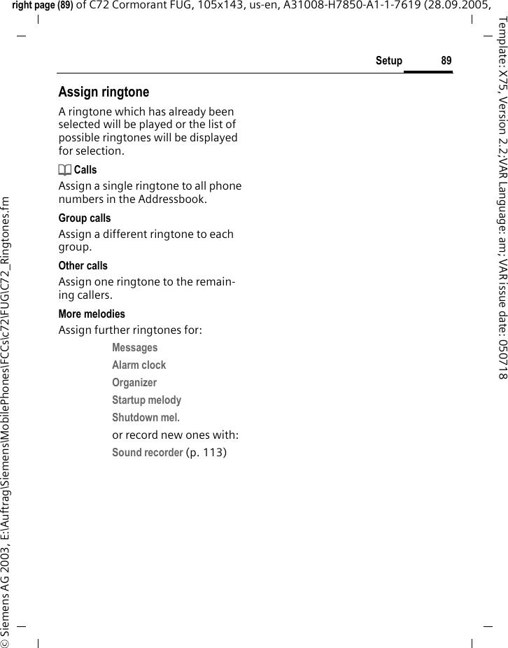 89Setupright page (89) of C72 Cormorant FUG, 105x143, us-en, A31008-H7850-A1-1-7619 (28.09.2005, &copy; Siemens AG 2003, E:\Auftrag\Siemens\MobilePhones\FCCs\c72\FUG\C72_Ringtones.fmTemplate: X75, Version 2.2;VAR Language: am; VAR issue date: 050718Assign ringtoneA ringtone which has already been selected will be played or the list of possible ringtones will be displayed for selection.d CallsAssign a single ringtone to all phone numbers in the Addressbook.Group callsAssign a different ringtone to each group.Other callsAssign one ringtone to the remain-ing callers.More melodiesAssign further ringtones for:Messages Alarm clock Organizer Startup melody Shutdown mel. or record new ones with:Sound recorder (p. 113) 