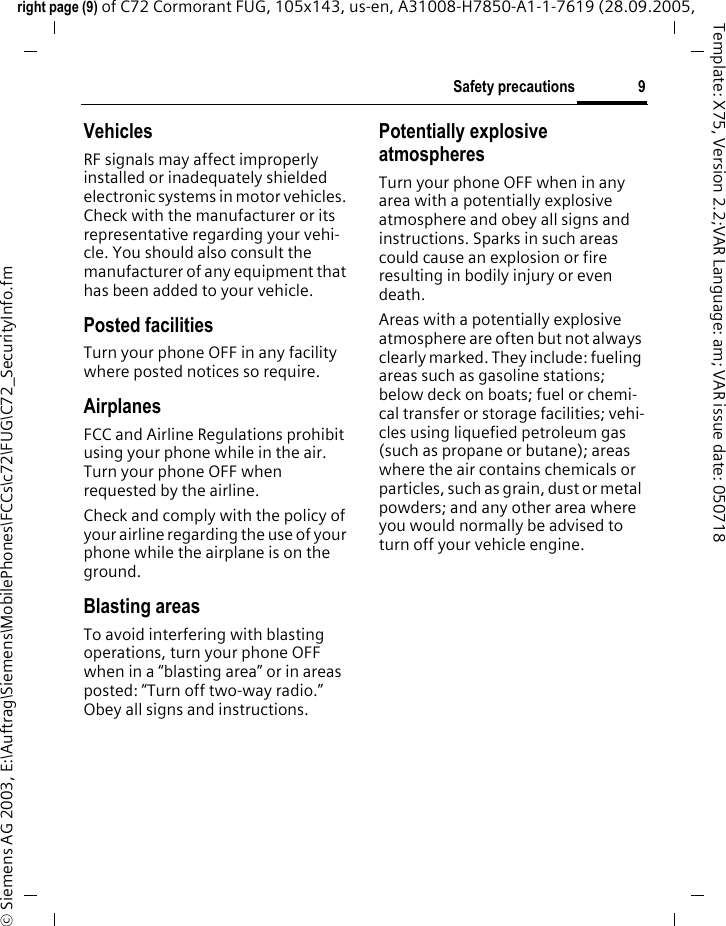 9Safety precautionsright page (9) of C72 Cormorant FUG, 105x143, us-en, A31008-H7850-A1-1-7619 (28.09.2005, &copy; Siemens AG 2003, E:\Auftrag\Siemens\MobilePhones\FCCs\c72\FUG\C72_SecurityInfo.fmTemplate: X75, Version 2.2;VAR Language: am; VAR issue date: 050718VehiclesRF signals may affect improperly installed or inadequately shielded electronic systems in motor vehicles. Check with the manufacturer or its representative regarding your vehi-cle. You should also consult the manufacturer of any equipment that has been added to your vehicle.Posted facilitiesTurn your phone OFF in any facility where posted notices so require.AirplanesFCC and Airline Regulations prohibit using your phone while in the air. Turn your phone OFF when requested by the airline.Check and comply with the policy of your airline regarding the use of your phone while the airplane is on the ground.Blasting areasTo avoid interfering with blasting operations, turn your phone OFF when in a &ldquo;blasting area&rdquo; or in areas posted: &ldquo;Turn off two-way radio.&rdquo; Obey all signs and instructions.Potentially explosive atmospheresTurn your phone OFF when in any area with a potentially explosive atmosphere and obey all signs and instructions. Sparks in such areas could cause an explosion or fire resulting in bodily injury or even death.Areas with a potentially explosive atmosphere are often but not always clearly marked. They include: fueling areas such as gasoline stations; below deck on boats; fuel or chemi-cal transfer or storage facilities; vehi-cles using liquefied petroleum gas (such as propane or butane); areas where the air contains chemicals or particles, such as grain, dust or metal powders; and any other area where you would normally be advised to turn off your vehicle engine.