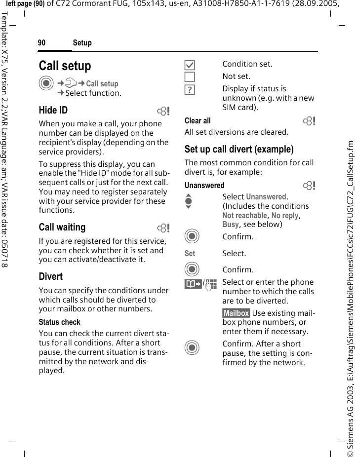 Setup90&copy; Siemens AG 2003, E:\Auftrag\Siemens\MobilePhones\FCCs\c72\FUG\C72_CallSetup.fmleft page (90) of C72 Cormorant FUG, 105x143, us-en, A31008-H7850-A1-1-7619 (28.09.2005, Template: X75, Version 2.2;VAR Language: am; VAR issue date: 050718Setup Call setupC&cent;T&cent;Call setup&cent;Select function.Hide ID bWhen you make a call, your phone number can be displayed on the recipient's display (depending on the service providers).To suppress this display, you can enable the "Hide ID" mode for all sub-sequent calls or just for the next call. You may need to register separately with your service provider for these functions.Call waiting bIf you are registered for this service, you can check whether it is set and you can activate/deactivate it.DivertYou can specify the conditions under which calls should be diverted to your mailbox or other numbers.Status checkYou can check the current divert sta-tus for all conditions. After a short pause, the current situation is trans-mitted by the network and dis-played.&Ouml;Condition set.&Otilde;Not set.&Ocirc;Display if status is unknown (e.g. with a new SIM card). Clear all bAll set diversions are cleared.Set up call divert (example)The most common condition for call divert is, for example:Unanswered  bISelect Unanswered. (Includes the conditions Not reachable, No reply, Busy, see below)CConfirm.Set Select.CConfirm.&Iuml;/JSelect or enter the phone number to which the calls are to be diverted.&sect;Mailbox&sect; Use existing mail-box phone numbers, or enter them if necessary.CConfirm. After a short pause, the setting is con-firmed by the network.