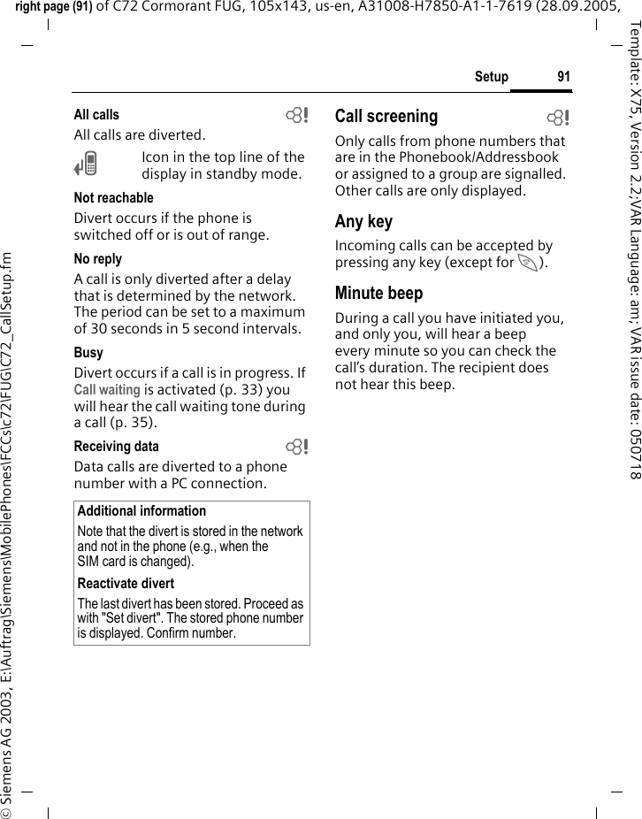 91Setupright page (91) of C72 Cormorant FUG, 105x143, us-en, A31008-H7850-A1-1-7619 (28.09.2005, &copy; Siemens AG 2003, E:\Auftrag\Siemens\MobilePhones\FCCs\c72\FUG\C72_CallSetup.fmTemplate: X75, Version 2.2;VAR Language: am; VAR issue date: 050718All calls bAll calls are diverted.&Ccedil;Icon in the top line of the display in standby mode.Not reachableDivert occurs if the phone is switched off or is out of range.No replyA call is only diverted after a delay that is determined by the network. The period can be set to a maximum of 30 seconds in 5 second intervals.BusyDivert occurs if a call is in progress. If Call waiting is activated (p. 33) you will hear the call waiting tone during a call (p. 35).Receiving data bData calls are diverted to a phone number with a PC connection. Call screening bOnly calls from phone numbers that are in the Phonebook/Addressbook or assigned to a group are signalled. Other calls are only displayed.Any keyIncoming calls can be accepted by pressing any key (except for B).Minute beepDuring a call you have initiated you, and only you, will hear a beep every minute so you can check the call&rsquo;s duration. The recipient does not hear this beep.Additional informationNote that the divert is stored in the network and not in the phone (e.g., when the SIM card is changed).Reactivate divertThe last divert has been stored. Proceed as with "Set divert". The stored phone number is displayed. Confirm number.