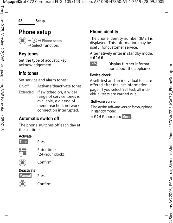 Setup92&copy; Siemens AG 2003, E:\Auftrag\Siemens\MobilePhones\FCCs\c72\FUG\C72_PhoneSetup.fmleft page (92) of C72 Cormorant FUG, 105x143, us-en, A31008-H7850-A1-1-7619 (28.09.2005, Template: X75, Version 2.2;VAR Language: am; VAR issue date: 050718Setup Phone setupC&cent;T&cent;Phone setup&cent;Select function.Key tonesSet the type of acoustic key acknowledgement.Info tonesSet service and alarm tones:On/off Activate/deactivate tones.Extended If switched on, a wider range of service tones is available, e.g.: end of menu reached, network connection interrupted.Automatic switch offThe phone switches off each day at the set time.Activate&sect;Time&sect; Press.JEnter time (24-hour clock).CConfirm.Deactivate&sect;Manual&sect; Press.CConfirm.Phone identityThe phone identity number (IMEI) is displayed. This information may be useful for customer service. Alternatively enter in standby mode: * # 0 6 # &sect;Info&sect; Display further informa-tion about the appliance.Device checkA self-test and an individual test are offered after the last information page. If you select Self test, all indi-vidual tests are carried out.Software versionDisplay the software version for your phone in standby mode:* # 0 6 #, then press &sect;More&sect;.