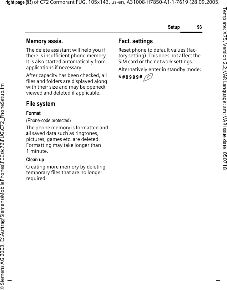 93Setupright page (93) of C72 Cormorant FUG, 105x143, us-en, A31008-H7850-A1-1-7619 (28.09.2005, &copy; Siemens AG 2003, E:\Auftrag\Siemens\MobilePhones\FCCs\c72\FUG\C72_PhoneSetup.fmTemplate: X75, Version 2.2;VAR Language: am; VAR issue date: 050718Memory assis.The delete assistant will help you if there is insufficient phone memory. It is also started automatically from applications if necessary.After capacity has been checked, all files and folders are displayed along with their size and may be opened/viewed and deleted if applicable.File systemFormat(Phone-code protected)The phone memory is formatted and all saved data such as ringtones, pictures, games etc. are deleted. Formatting may take longer than 1minute.Clean upCreating more memory by deleting temporary files that are no longer required.Fact. settingsReset phone to default values (fac-tory setting). This does not affect the SIM card or the network settings.Alternatively enter in standby mode:* # 9 9 9 9 # A 