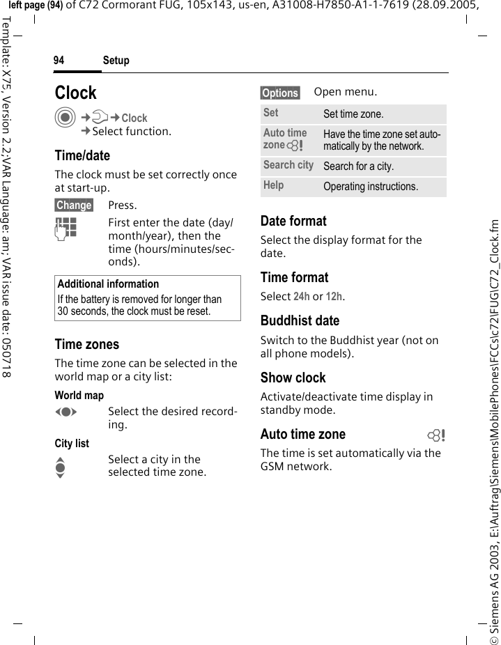 Setup94&copy; Siemens AG 2003, E:\Auftrag\Siemens\MobilePhones\FCCs\c72\FUG\C72_Clock.fmleft page (94) of C72 Cormorant FUG, 105x143, us-en, A31008-H7850-A1-1-7619 (28.09.2005, Template: X75, Version 2.2;VAR Language: am; VAR issue date: 050718Setup ClockC&cent;T&cent;Clock&cent;Select function.Time/dateThe clock must be set correctly once at start-up.&sect;Change&sect; Press.JFirst enter the date (day/month/year), then the time (hours/minutes/sec-onds).Time zonesThe time zone can be selected in the world map or a city list:World mapFSelect the desired record-ing.City listISelect a city in the selected time zone.&sect;Options&sect; Open menu.Date formatSelect the display format for the date.Time formatSelect 24h or 12h.Buddhist dateSwitch to the Buddhist year (not on all phone models). Show clockActivate/deactivate time display in standby mode.Auto time zone bThe time is set automatically via the GSM network.Additional informationIf the battery is removed for longer than 30 seconds, the clock must be reset. Set Set time zone.Auto time zone= Have the time zone set auto-matically by the network.Search city Search for a city.Help Operating instructions.
