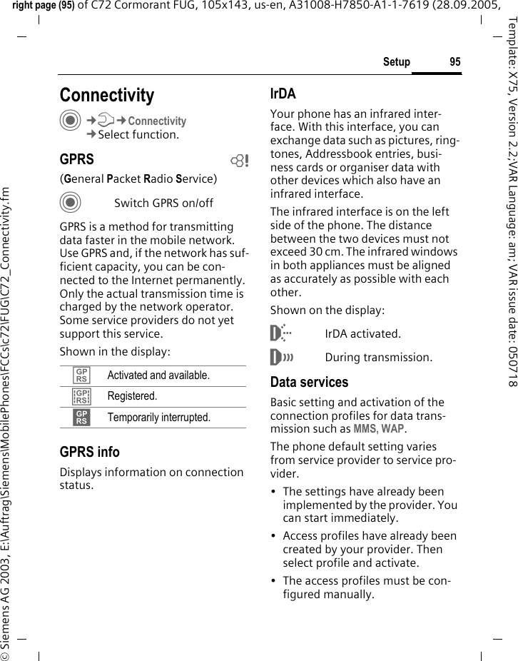 95Setupright page (95) of C72 Cormorant FUG, 105x143, us-en, A31008-H7850-A1-1-7619 (28.09.2005, &copy; Siemens AG 2003, E:\Auftrag\Siemens\MobilePhones\FCCs\c72\FUG\C72_Connectivity.fmTemplate: X75, Version 2.2;VAR Language: am; VAR issue date: 050718Setup ConnectivityC&cent;T&cent;Connectivity&cent;Select function.GPRS b(General Packet Radio Service)CSwitch GPRS on/offGPRS is a method for transmitting data faster in the mobile network. Use GPRS and, if the network has suf-ficient capacity, you can be con-nected to the Internet permanently. Only the actual transmission time is charged by the network operator. Some service providers do not yet support this service. Shown in the display:GPRS infoDisplays information on connection status.IrDAYour phone has an infrared inter-face. With this interface, you can exchange data such as pictures, ring-tones, Addressbook entries, busi-ness cards or organiser data with other devices which also have an infrared interface. The infrared interface is on the left side of the phone. The distance between the two devices must not exceed 30 cm. The infrared windows in both appliances must be aligned as accurately as possible with each other.Shown on the display:&macr;IrDA activated.&reg;During transmission.Data servicesBasic setting and activation of the connection profiles for data trans-mission such as MMS, WAP. The phone default setting varies from service provider to service pro-vider.&bull; The settings have already been implemented by the provider. You can start immediately.&bull; Access profiles have already been created by your provider. Then select profile and activate.&bull; The access profiles must be con-figured manually.&pound; Activated and available.&cent; Registered.&curren; Temporarily interrupted.