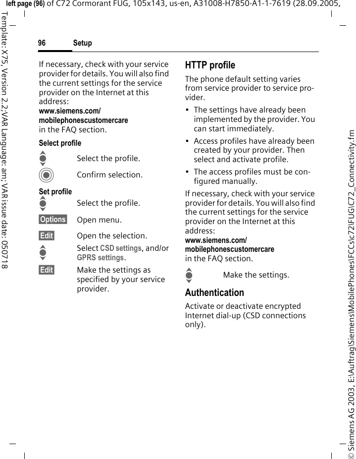 Setup96&copy; Siemens AG 2003, E:\Auftrag\Siemens\MobilePhones\FCCs\c72\FUG\C72_Connectivity.fmleft page (96) of C72 Cormorant FUG, 105x143, us-en, A31008-H7850-A1-1-7619 (28.09.2005, Template: X75, Version 2.2;VAR Language: am; VAR issue date: 050718If necessary, check with your service provider for details. You will also find the current settings for the service provider on the Internet at this address:www.siemens.com/mobilephonescustomercarein the FAQ section.Select profileISelect the profile.CConfirm selection.Set profileISelect the profile.&sect;Options&sect; Open menu.&sect;Edit&sect; Open the selection.ISelect CSD settings, and/or GPRS settings.&sect;Edit&sect; Make the settings as specified by your service provider. HTTP profileThe phone default setting varies from service provider to service pro-vider.&bull; The settings have already been implemented by the provider. You can start immediately.&bull; Access profiles have already been created by your provider. Then select and activate profile.&bull; The access profiles must be con-figured manually.If necessary, check with your service provider for details. You will also find the current settings for the service provider on the Internet at this address:www.siemens.com/mobilephonescustomercarein the FAQ section.IMake the settings.AuthenticationActivate or deactivate encrypted Internet dial-up (CSD connections only).