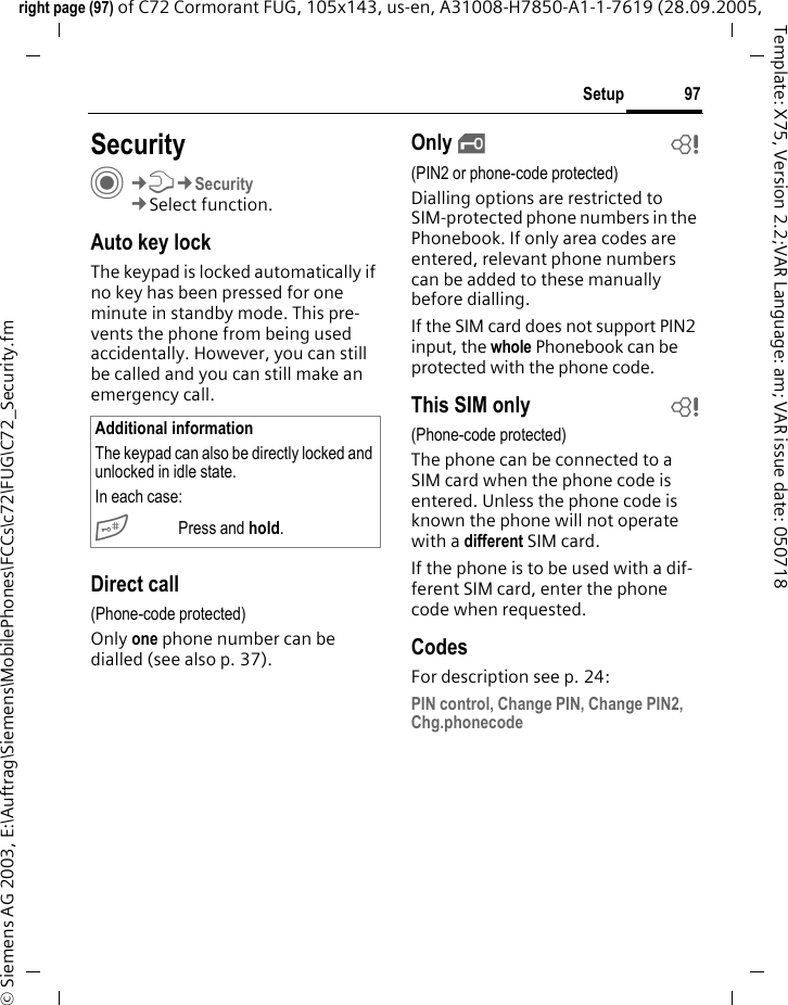 97Setupright page (97) of C72 Cormorant FUG, 105x143, us-en, A31008-H7850-A1-1-7619 (28.09.2005, &copy; Siemens AG 2003, E:\Auftrag\Siemens\MobilePhones\FCCs\c72\FUG\C72_Security.fmTemplate: X75, Version 2.2;VAR Language: am; VAR issue date: 050718Setup SecurityC&cent;T&cent;Security&cent;Select function.Auto key lockThe keypad is locked automatically if no key has been pressed for one minute in standby mode. This pre-vents the phone from being used accidentally. However, you can still be called and you can still make an emergency call.Direct call(Phone-code protected)Only one phone number can be dialled (see also p. 37). Only &sbquo;b(PIN2 or phone-code protected)Dialling options are restricted to SIM-protected phone numbers in the Phonebook. If only area codes are entered, relevant phone numbers can be added to these manually before dialling.If the SIM card does not support PIN2 input, the whole Phonebook can be protected with the phone code.This SIM only b(Phone-code protected)The phone can be connected to a SIM card when the phone code is entered. Unless the phone code is known the phone will not operate with a different SIM card.If the phone is to be used with a dif-ferent SIM card, enter the phone code when requested.CodesFor description see p. 24:PIN control, Change PIN, Change PIN2, Chg.phonecodeAdditional informationThe keypad can also be directly locked and unlocked in idle state.In each case:# Press and hold.