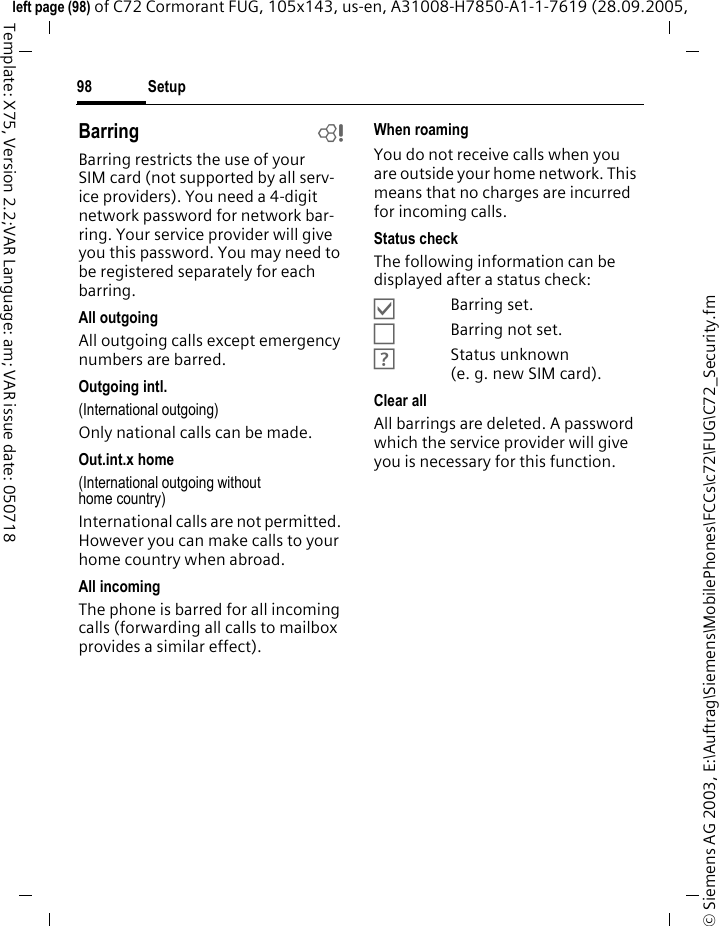Setup98&copy; Siemens AG 2003, E:\Auftrag\Siemens\MobilePhones\FCCs\c72\FUG\C72_Security.fmleft page (98) of C72 Cormorant FUG, 105x143, us-en, A31008-H7850-A1-1-7619 (28.09.2005, Template: X75, Version 2.2;VAR Language: am; VAR issue date: 050718Barring bBarring restricts the use of your SIM card (not supported by all serv-ice providers). You need a 4-digit network password for network bar-ring. Your service provider will give you this password. You may need to be registered separately for each barring.All outgoingAll outgoing calls except emergency numbers are barred.Outgoing intl.(International outgoing)Only national calls can be made.Out.int.x home(International outgoing without home country)International calls are not permitted. However you can make calls to your home country when abroad.All incomingThe phone is barred for all incoming calls (forwarding all calls to mailbox provides a similar effect).When roamingYou do not receive calls when you are outside your home network. This means that no charges are incurred for incoming calls.Status checkThe following information can be displayed after a status check:&Ouml;Barring set.&Otilde;Barring not set.&Ocirc;Status unknown (e.g.new SIM card).Clear allAll barrings are deleted. A password which the service provider will give you is necessary for this function.