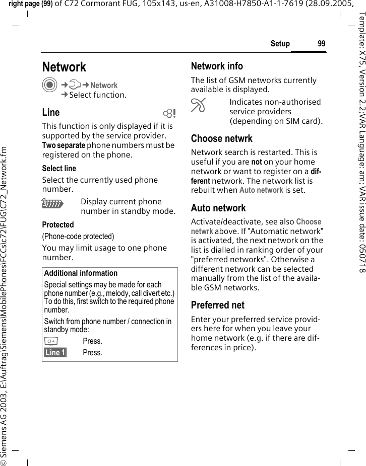 99Setupright page (99) of C72 Cormorant FUG, 105x143, us-en, A31008-H7850-A1-1-7619 (28.09.2005, &copy; Siemens AG 2003, E:\Auftrag\Siemens\MobilePhones\FCCs\c72\FUG\C72_Network.fmTemplate: X75, Version 2.2;VAR Language: am; VAR issue date: 050718Setup NetworkC&cent;T&cent;Network&cent;Select function.Line bThis function is only displayed if it is supported by the service provider. Two separate phone numbers must be registered on the phone.Select lineSelect the currently used phone number.\Display current phone number in standby mode.Protected(Phone-code protected)You may limit usage to one phone number.Network infoThe list of GSM networks currently available is displayed.&AElig;Indicates non-authorised service providers (depending on SIM card).Choose netwrkNetwork search is restarted. This is useful if you are not on your home network or want to register on a dif-ferent network. The network list is rebuilt when Auto network is set.Auto network Activate/deactivate, see also Choose netwrk above. If "Automatic network" is activated, the next network on the list is dialled in ranking order of your "preferred networks". Otherwise a different network can be selected manually from the list of the availa-ble GSM networks.Preferred net Enter your preferred service provid-ers here for when you leave your home network (e.g. if there are dif-ferences in price).Additional informationSpecial settings may be made for each phone number (e.g., melody, call divert etc.) To do this, first switch to the required phone number. Switch from phone number / connection in standby mode:0Press. &sect;Line 1&sect; Press.