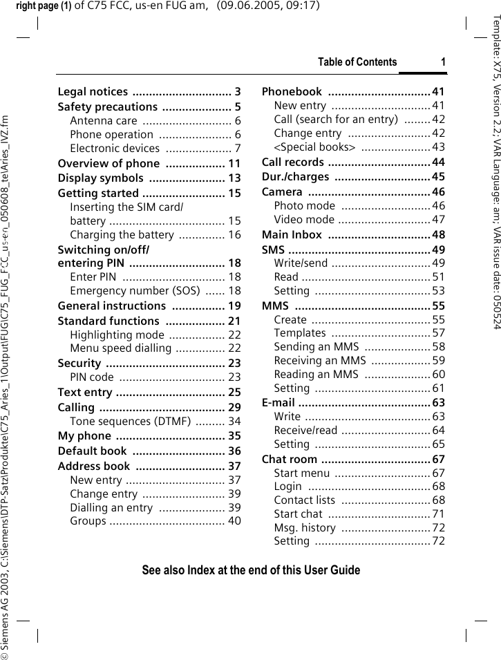 Table of Contents 1See also Index at the end of this User Guide&copy; Siemens AG 2003, C:\Siemens\DTP-Satz\Produkte\C75_Aries_1\Output\FUG\C75_FUG_FCC_us-en_050608_te\Aries_IVZ.fmTemplate: X75, Version 2.2; VAR Language: am; VAR issue date: 050524right page (1) of C75 FCC, us-en FUG am,   (09.06.2005, 09:17)Legal notices .............................. 3Safety precautions  ..................... 5Antenna care  ........................... 6Phone operation  ...................... 6Electronic devices  .................... 7Overview of phone  .................. 11Display symbols  ....................... 13Getting started ......................... 15Inserting the SIM card/battery ................................... 15Charging the battery .............. 16Switching on/off/entering PIN  ............................. 18Enter PIN  ............................... 18Emergency number (SOS)  ...... 18General instructions  ................ 19Standard functions  .................. 21Highlighting mode  ................. 22Menu speed dialling ............... 22Security .................................... 23PIN code  ................................ 23Text entry ................................. 25Calling ...................................... 29Tone sequences (DTMF) ......... 34My phone  ................................. 35Default book  ............................ 36Address book  ........................... 37New entry .............................. 37Change entry  ......................... 39Dialling an entry  .................... 39Groups ................................... 40Phonebook ...............................41New entry  ..............................41Call (search for an entry)  ........ 42Change entry  ......................... 42<Special books>  ..................... 43Call records ............................... 44Dur./charges ............................. 45Camera ..................................... 46Photo mode  ........................... 46Video mode ............................ 47Main Inbox  ............................... 48SMS ........................................... 49Write/send ..............................49Read ....................................... 51Setting ...................................53MMS ......................................... 55Create ....................................55Templates .............................. 57Sending an MMS  .................... 58Receiving an MMS  .................. 59Reading an MMS  .................... 60Setting ...................................61E-mail ........................................ 63Write ......................................63Receive/read ...........................64Setting ...................................65Chat room ................................. 67Start menu  .............................67Login ..................................... 68Contact lists  ...........................68Start chat  ............................... 71Msg. history  ...........................72Setting ...................................72Table of ContentsSee also In-dex at the end of this User Guide