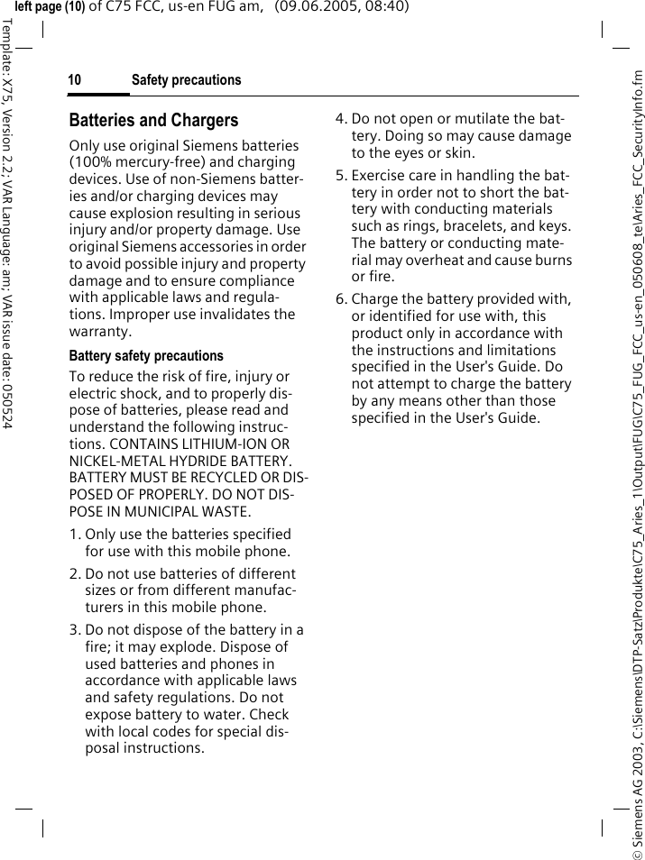 Safety precautions10&copy; Siemens AG 2003, C:\Siemens\DTP-Satz\Produkte\C75_Aries_1\Output\FUG\C75_FUG_FCC_us-en_050608_te\Aries_FCC_SecurityInfo.fmTemplate: X75, Version 2.2; VAR Language: am; VAR issue date: 050524left page (10) of C75 FCC, us-en FUG am,   (09.06.2005, 08:40)Batteries and ChargersOnly use original Siemens batteries (100% mercury-free) and charging devices. Use of non-Siemens batter-ies and/or charging devices may cause explosion resulting in serious injury and/or property damage. Use original Siemens accessories in order to avoid possible injury and property damage and to ensure compliance with applicable laws and regula-tions. Improper use invalidates the warranty.Battery safety precautionsTo reduce the risk of fire, injury or electric shock, and to properly dis-pose of batteries, please read and understand the following instruc-tions. CONTAINS LITHIUM-ION OR NICKEL-METAL HYDRIDE BATTERY. BATTERY MUST BE RECYCLED OR DIS-POSED OF PROPERLY. DO NOT DIS-POSE IN MUNICIPAL WASTE.1. Only use the batteries specified for use with this mobile phone.2. Do not use batteries of different sizes or from different manufac-turers in this mobile phone.3. Do not dispose of the battery in a fire; it may explode. Dispose of used batteries and phones in accordance with applicable laws and safety regulations. Do not expose battery to water. Check with local codes for special dis-posal instructions. 4. Do not open or mutilate the bat-tery. Doing so may cause damage to the eyes or skin.5. Exercise care in handling the bat-tery in order not to short the bat-tery with conducting materials such as rings, bracelets, and keys. The battery or conducting mate-rial may overheat and cause burns or fire.6. Charge the battery provided with, or identified for use with, this product only in accordance with the instructions and limitations specified in the User's Guide. Do not attempt to charge the battery by any means other than those specified in the User's Guide.