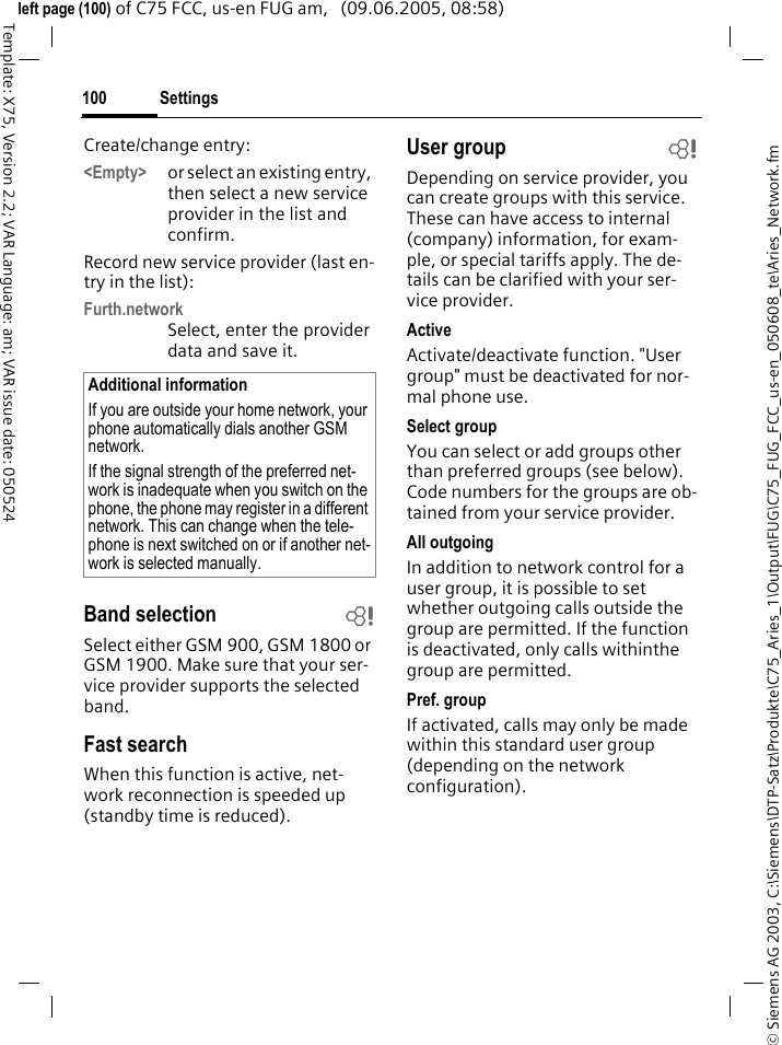 Settings100&copy; Siemens AG 2003, C:\Siemens\DTP-Satz\Produkte\C75_Aries_1\Output\FUG\C75_FUG_FCC_us-en_050608_te\Aries_Network.fmTemplate: X75, Version 2.2; VAR Language: am; VAR issue date: 050524left page (100) of C75 FCC, us-en FUG am,   (09.06.2005, 08:58)Create/change entry: <Empty> or select an existing entry, then select a new service provider in the list and confirm.Record new service provider (last en-try in the list):Furth.networkSelect, enter the provider data and save it.Band selection bSelect either GSM 900, GSM 1800 or GSM 1900. Make sure that your ser-vice provider supports the selected band.Fast searchWhen this function is active, net-work reconnection is speeded up (standby time is reduced).User group bDepending on service provider, you can create groups with this service. These can have access to internal (company) information, for exam-ple, or special tariffs apply. The de-tails can be clarified with your ser-vice provider.ActiveActivate/deactivate function. "User group" must be deactivated for nor-mal phone use.Select groupYou can select or add groups other than preferred groups (see below). Code numbers for the groups are ob-tained from your service provider.All outgoingIn addition to network control for a user group, it is possible to set whether outgoing calls outside the group are permitted. If the function is deactivated, only calls withinthe group are permitted.Pref. groupIf activated, calls may only be made within this standard user group (depending on the network configuration).Additional informationIf you are outside your home network, your phone automatically dials another GSM network.If the signal strength of the preferred net-work is inadequate when you switch on the phone, the phone may register in a different network. This can change when the tele-phone is next switched on or if another net-work is selected manually.