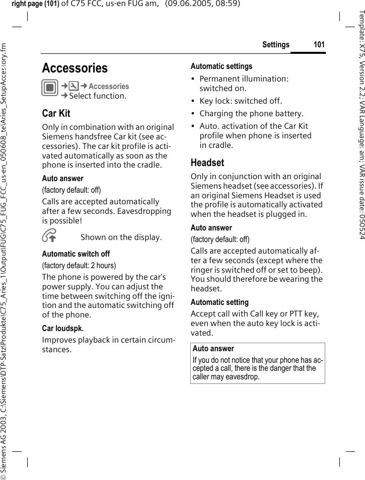101Settings&copy; Siemens AG 2003, C:\Siemens\DTP-Satz\Produkte\C75_Aries_1\Output\FUG\C75_FUG_FCC_us-en_050608_te\Aries_SetupAccessory.fmTemplate: X75, Version 2.2; VAR Language: am; VAR issue date: 050524right page (101) of C75 FCC, us-en FUG am,   (09.06.2005, 08:59)Settings AccessoriesC&cent;T&cent;Accessories&cent;Select function.Car KitOnly in combination with an original Siemens handsfree Car kit (see ac-cessories). The car kit profile is acti-vated automatically as soon as the phone is inserted into the cradle.Auto answer (factory default: off)Calls are accepted automatically after a few seconds. Eavesdropping is possible!&Aring;Shown on the display.Automatic switch off(factory default: 2 hours)The phone is powered by the car's power supply. You can adjust the time between switching off the igni-tion and the automatic switching off of the phone.Car loudspk.Improves playback in certain circum-stances.Automatic settings&bull; Permanent illumination: switched on.&bull; Key lock: switched off. &bull; Charging the phone battery.&bull; Auto. activation of the Car Kit profile when phone is inserted in cradle.HeadsetOnly in conjunction with an original Siemens headset (see accessories). If an original Siemens Headset is used the profile is automatically activated when the headset is plugged in. Auto answer (factory default: off)Calls are accepted automatically af-ter a few seconds (except where the ringer is switched off or set to beep). You should therefore be wearing the headset. Automatic settingAccept call with Call key or PTT key, even when the auto key lock is acti-vated.Auto answerIf you do not notice that your phone has ac-cepted a call, there is the danger that the caller may eavesdrop.