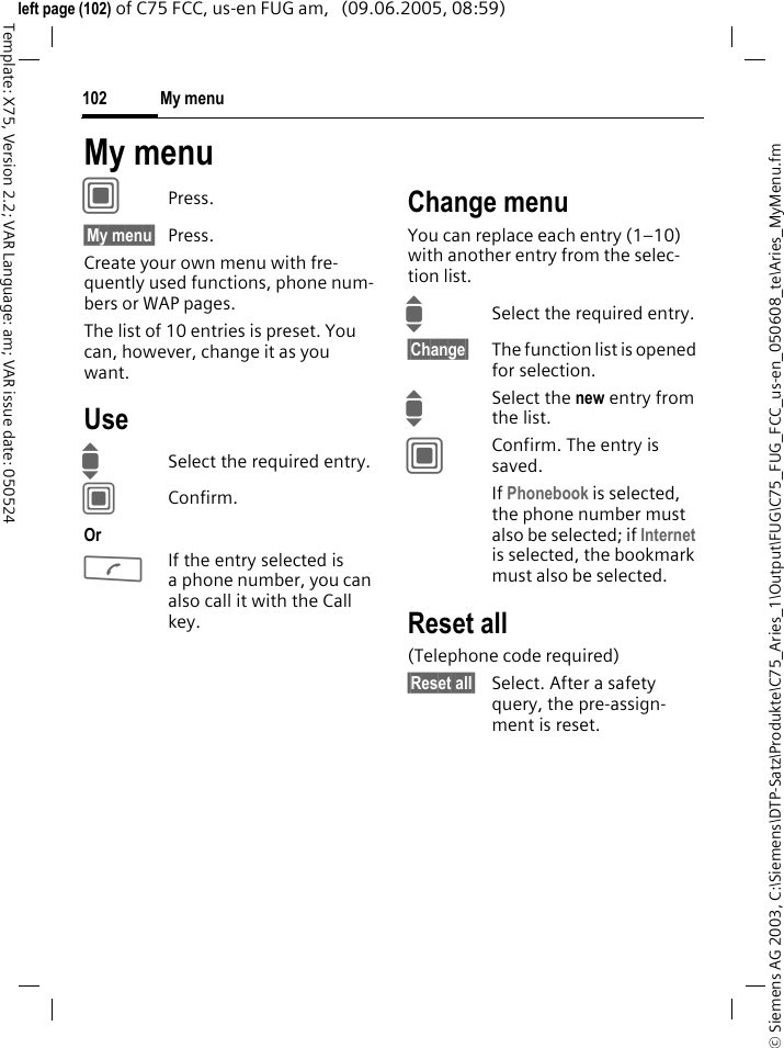 My menu102&copy; Siemens AG 2003, C:\Siemens\DTP-Satz\Produkte\C75_Aries_1\Output\FUG\C75_FUG_FCC_us-en_050608_te\Aries_MyMenu.fmTemplate: X75, Version 2.2; VAR Language: am; VAR issue date: 050524left page (102) of C75 FCC, us-en FUG am,   (09.06.2005, 08:59)My menuCPress.&sect;My menu&sect; Press.Create your own menu with fre-quently used functions, phone num-bers or WAP pages. The list of 10 entries is preset. You can, however, change it as you want.UseISelect the required entry.CConfirm.OrAIf the entry selected is a phone number, you can also call it with the Call key.Change menuYou can replace each entry (1&ndash;10) with another entry from the selec-tion list.ISelect the required entry.&sect;Change&sect; The function list is opened for selection.ISelect the new entry from the list.CConfirm. The entry is saved.If Phonebook is selected, the phone number must also be selected; if Internet is selected, the bookmark must also be selected.Reset all(Telephone code required)&sect;Reset all&sect; Select. After a safety query, the pre-assign-ment is reset.