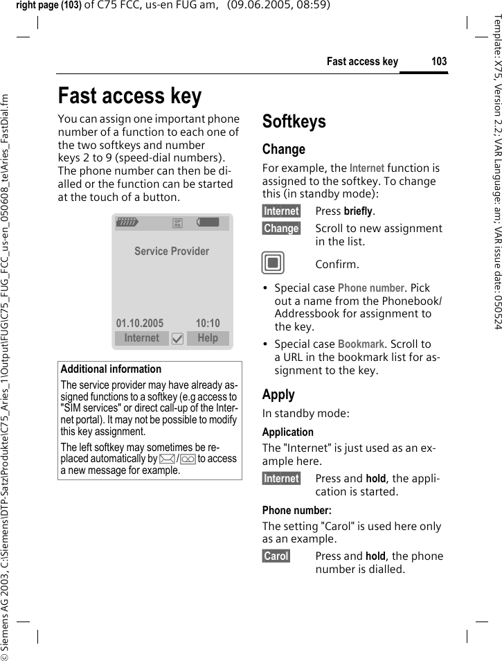 103Fast access key&copy; Siemens AG 2003, C:\Siemens\DTP-Satz\Produkte\C75_Aries_1\Output\FUG\C75_FUG_FCC_us-en_050608_te\Aries_FastDial.fmTemplate: X75, Version 2.2; VAR Language: am; VAR issue date: 050524right page (103) of C75 FCC, us-en FUG am,   (09.06.2005, 08:59)Fast access keyYou can assign one important phone number of a function to each one of the two softkeys and number keys 2 to 9 (speed-dial numbers). The phone number can then be di-alled or the function can be started at the touch of a button. SoftkeysChangeFor example, the Internet function is assigned to the softkey. To change this (in standby mode):&sect;Internet&sect; Press briefly.&sect;Change&sect; Scroll to new assignment in the list.CConfirm.&bull;Special case Phone number. Pick out a name from the Phonebook/ Addressbook for assignment to the key.&bull;Special case Bookmark. Scroll to a URL in the bookmark list for as-signment to the key.ApplyIn standby mode:ApplicationThe "Internet" is just used as an ex-ample here.&sect;Internet&sect; Press and hold, the appli-cation is started.Phone number:The setting "Carol" is used here only as an example.&sect;Carol&sect; Press and hold, the phone number is dialled.Additional informationThe service provider may have already as-signed functions to a softkey (e.g access to "SIM services" or direct call-up of the Inter-net portal). It may not be possible to modify this key assignment.The left softkey may sometimes be re-placed automatically by p/&Agrave; to access a new message for example.Z &pound; X Service Provider01.10.2005 10:10Internet &igrave; Help