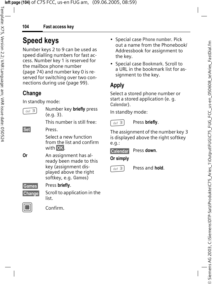 Fast access key104&copy; Siemens AG 2003, C:\Siemens\DTP-Satz\Produkte\C75_Aries_1\Output\FUG\C75_FUG_FCC_us-en_050608_te\Aries_FastDial.fmTemplate: X75, Version 2.2; VAR Language: am; VAR issue date: 050524left page (104) of C75 FCC, us-en FUG am,   (09.06.2005, 08:59)Speed keysNumber keys 2 to 9 can be used as speed dialling numbers for fast ac-cess. Number key 1 is reserved for the mailbox phone number (page 74) and number key 0 is re-served for switching over two con-nections during use (page 99).ChangeIn standby mode:3Number key briefly press (e.g. 3). This number is still free:&sect;Set&sect; Press.Select a new function from the list and confirm with &sect;OK&sect;.Or An assignment has al-ready been made to this key (assignment dis-played above the right softkey, e.g. Games)&sect;Games&sect; Press briefly.&sect;Change&sect; Scroll to application in the list.CConfirm.&bull;Special case Phone number. Pick out a name from the Phonebook/ Addressbook for assignment to the key.&bull;Special case Bookmark. Scroll to a URL in the bookmark list for as-signment to the key.ApplySelect a stored phone number or start a stored application (e. g. Calendar).In standby mode:3Press briefly.The assignment of the number key 3 is displayed above the right softkey e.g.:&sect;Calendar&sect; Press down.Or simply3Press and hold.