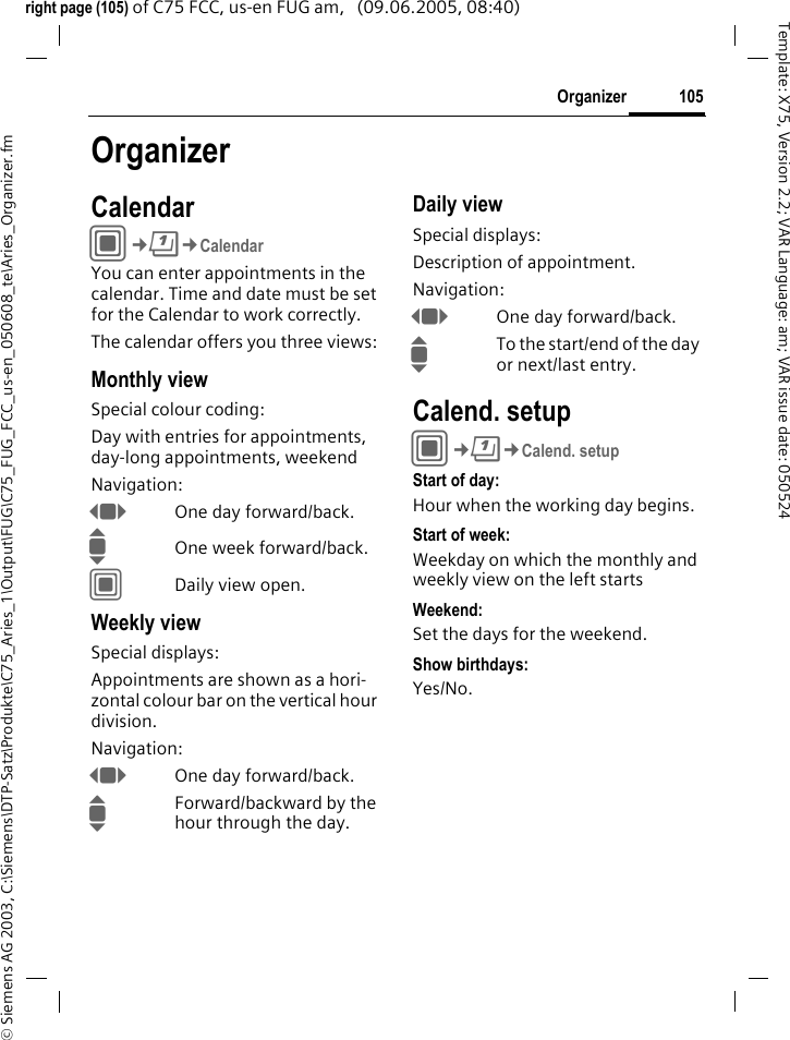 105Organizer&copy; Siemens AG 2003, C:\Siemens\DTP-Satz\Produkte\C75_Aries_1\Output\FUG\C75_FUG_FCC_us-en_050608_te\Aries_Organizer.fmTemplate: X75, Version 2.2; VAR Language: am; VAR issue date: 050524right page (105) of C75 FCC, us-en FUG am,   (09.06.2005, 08:40)OrganizerCalendarC&cent;Q&cent;CalendarYou can enter appointments in the calendar. Time and date must be set for the Calendar to work correctly.The calendar offers you three views:Monthly viewSpecial colour coding:Day with entries for appointments, day-long appointments, weekendNavigation:FOne day forward/back.IOne week forward/back.CDaily view open.Weekly viewSpecial displays:Appointments are shown as a hori-zontal colour bar on the vertical hour division.Navigation:FOne day forward/back.IForward/backward by the hour through the day.Daily viewSpecial displays:Description of appointment. Navigation:FOne day forward/back.ITo the start/end of the day or next/last entry.Calend. setupC&cent;Q&cent;Calend. setupStart of day:Hour when the working day begins.Start of week:Weekday on which the monthly and weekly view on the left startsWeekend:Set the days for the weekend.Show birthdays:Yes/No.