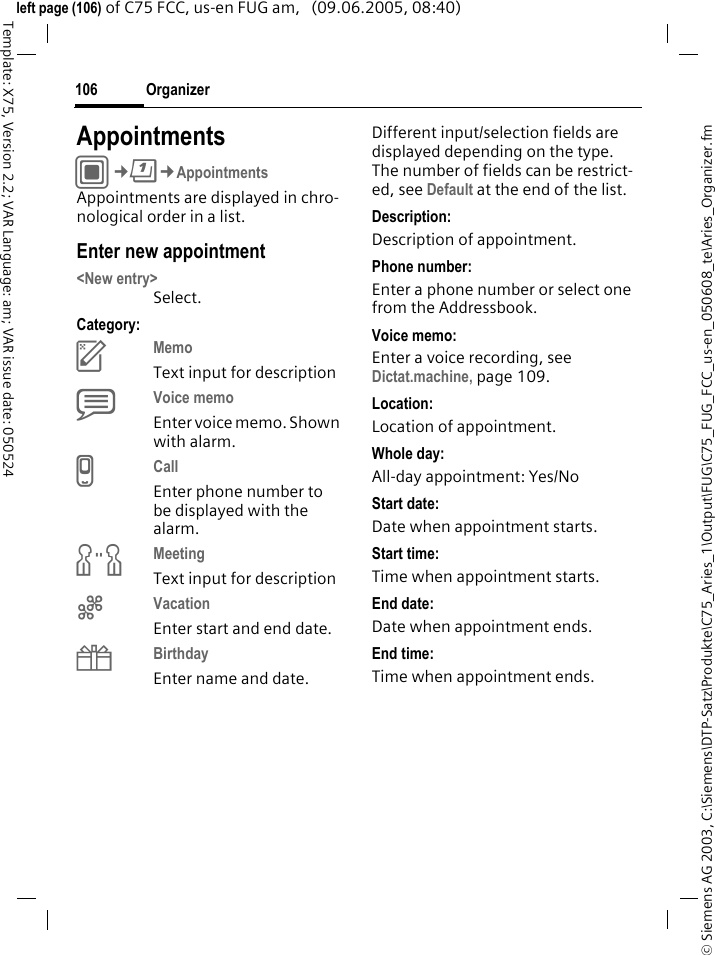 Organizer106&copy; Siemens AG 2003, C:\Siemens\DTP-Satz\Produkte\C75_Aries_1\Output\FUG\C75_FUG_FCC_us-en_050608_te\Aries_Organizer.fmTemplate: X75, Version 2.2; VAR Language: am; VAR issue date: 050524left page (106) of C75 FCC, us-en FUG am,   (09.06.2005, 08:40)AppointmentsC&cent;Q&cent;AppointmentsAppointments are displayed in chro-nological order in a list.Enter new appointment<New entry>Select.Category:cMemo Text input for descriptiondVoice memo Enter voice memo. Shown with alarm.eCall Enter phone number to be displayed with the alarm.fMeeting Text input for descriptiongVacation Enter start and end date.hBirthday Enter name and date.Different input/selection fields are displayed depending on the type. The number of fields can be restrict-ed, see Default at the end of the list. Description:Description of appointment.Phone number:Enter a phone number or select one from the Addressbook.Voice memo:Enter a voice recording, see Dictat.machine, page 109.Location:Location of appointment.Whole day:All-day appointment: Yes/NoStart date:Date when appointment starts.Start time:Time when appointment starts.End date:Date when appointment ends.End time:Time when appointment ends.