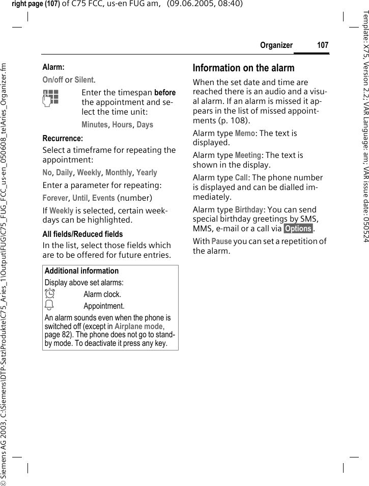 107Organizer&copy; Siemens AG 2003, C:\Siemens\DTP-Satz\Produkte\C75_Aries_1\Output\FUG\C75_FUG_FCC_us-en_050608_te\Aries_Organizer.fmTemplate: X75, Version 2.2; VAR Language: am; VAR issue date: 050524right page (107) of C75 FCC, us-en FUG am,   (09.06.2005, 08:40)Alarm:On/off or Silent.JEnter the timespan before the appointment and se-lect the time unit:Minutes, Hours, Days Recurrence:Select a timeframe for repeating the appointment:No, Daily, Weekly, Monthly, Yearly Enter a parameter for repeating:Forever, Until, Events (number)If Weekly is selected, certain week-days can be highlighted. All fields/Reduced fieldsIn the list, select those fields which are to be offered for future entries.Information on the alarmWhen the set date and time are reached there is an audio and a visu-al alarm. If an alarm is missed it ap-pears in the list of missed appoint-ments (p. 108).Alarm type Memo: The text is displayed.Alarm type Meeting: The text is shown in the display.Alarm type Call: The phone number is displayed and can be dialled im-mediately.Alarm type Birthday: You can send special birthday greetings by SMS, MMS, e-mail or a call via &sect;Options&sect;. With Pause you can set a repetition of the alarm.Additional informationDisplay above set alarms:&sup1;Alarm clock.&raquo;Appointment.An alarm sounds even when the phone is switched off (except in Airplane mode, page 82). The phone does not go to stand-by mode. To deactivate it press any key.