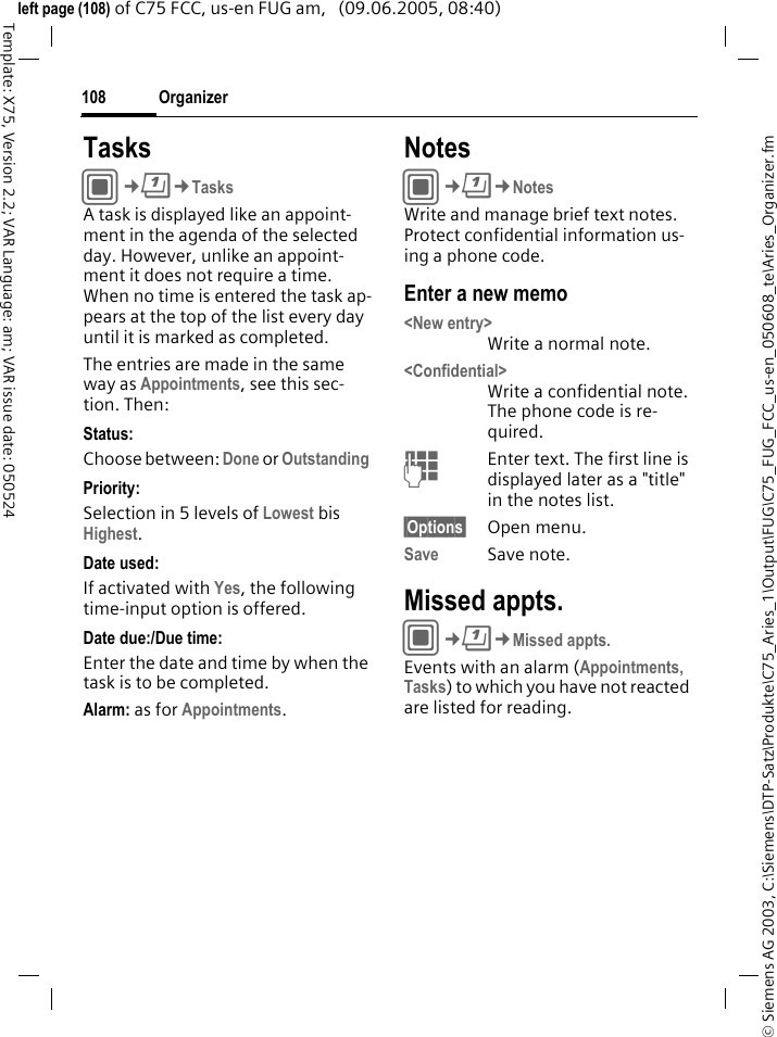 Organizer108&copy; Siemens AG 2003, C:\Siemens\DTP-Satz\Produkte\C75_Aries_1\Output\FUG\C75_FUG_FCC_us-en_050608_te\Aries_Organizer.fmTemplate: X75, Version 2.2; VAR Language: am; VAR issue date: 050524left page (108) of C75 FCC, us-en FUG am,   (09.06.2005, 08:40)TasksC&cent;Q&cent;TasksA task is displayed like an appoint-ment in the agenda of the selected day. However, unlike an appoint-ment it does not require a time. When no time is entered the task ap-pears at the top of the list every day until it is marked as completed.The entries are made in the same way as Appointments, see this sec-tion. Then:Status:Choose between: Done or Outstanding Priority:Selection in 5 levels of Lowest bis Highest. Date used:If activated with Yes, the following time-input option is offered.Date due:/Due time:Enter the date and time by when the task is to be completed.Alarm: as for Appointments.NotesC&cent;Q&cent;NotesWrite and manage brief text notes. Protect confidential information us-ing a phone code.Enter a new memo<New entry>Write a normal note.<Confidential>Write a confidential note. The phone code is re-quired.JEnter text. The first line is displayed later as a "title" in the notes list. &sect;Options&sect; Open menu.Save Save note. Missed appts.C&cent;Q&cent;Missed appts.Events with an alarm (Appointments, Tasks) to which you have not reacted are listed for reading.