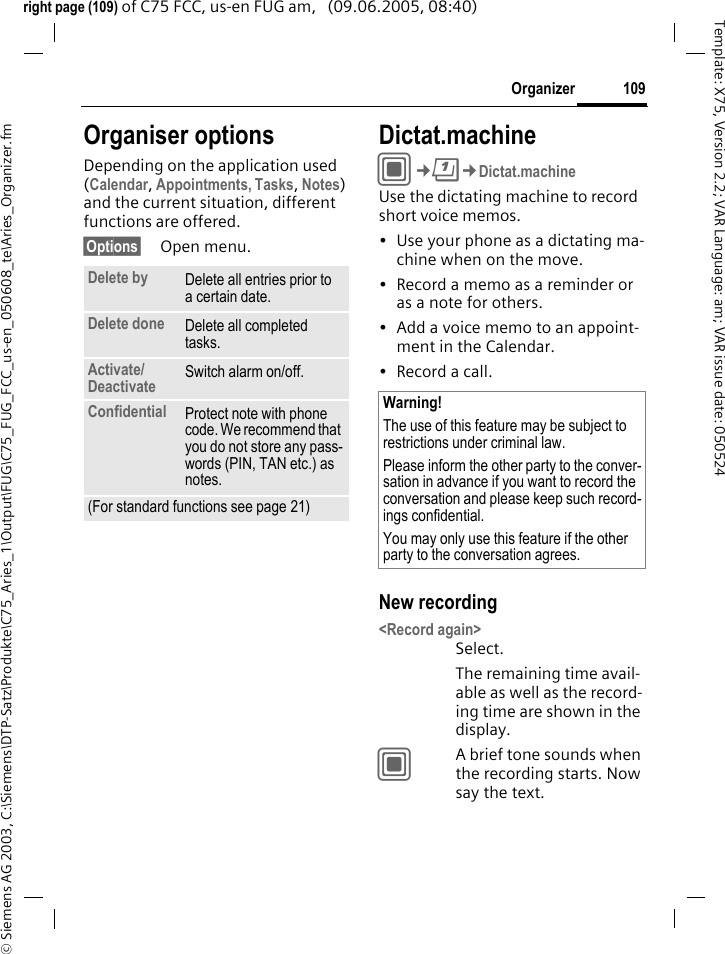 109Organizer&copy; Siemens AG 2003, C:\Siemens\DTP-Satz\Produkte\C75_Aries_1\Output\FUG\C75_FUG_FCC_us-en_050608_te\Aries_Organizer.fmTemplate: X75, Version 2.2; VAR Language: am; VAR issue date: 050524right page (109) of C75 FCC, us-en FUG am,   (09.06.2005, 08:40)Organiser optionsDepending on the application used (Calendar, Appointments, Tasks, Notes) and the current situation, different functions are offered.&sect;Options&sect; Open menu.Dictat.machineC&cent;Q&cent;Dictat.machineUse the dictating machine to record short voice memos. &bull; Use your phone as a dictating ma-chine when on the move.&bull; Record a memo as a reminder or as a note for others.&bull; Add a voice memo to an appoint-ment in the Calendar.&bull; Record a call.New recording<Record again>Select.The remaining time avail-able as well as the record-ing time are shown in the display.CA brief tone sounds when the recording starts. Now say the text.Delete by Delete all entries prior to a certain date.Delete done Delete all completed tasks.Activate/Deactivate Switch alarm on/off.Confidential Protect note with phone code. We recommend that you do not store any pass-words (PIN, TAN etc.) as notes.(For standard functions see page 21)Warning!The use of this feature may be subject to restrictions under criminal law. Please inform the other party to the conver-sation in advance if you want to record the conversation and please keep such record-ings confidential. You may only use this feature if the other party to the conversation agrees.