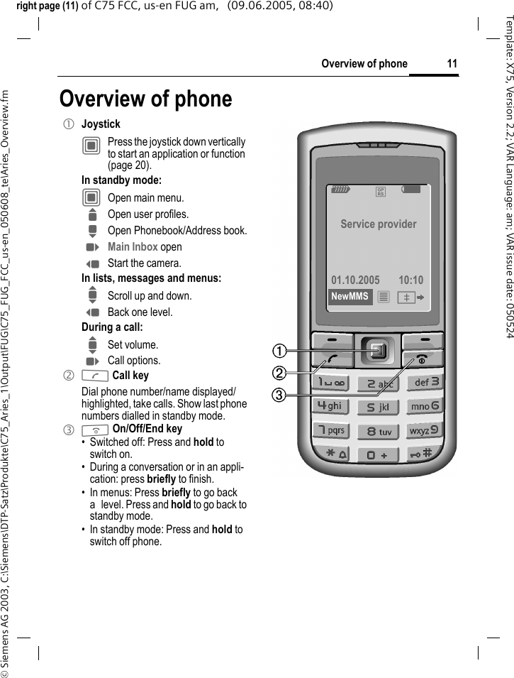 11Overview of phone&copy; Siemens AG 2003, C:\Siemens\DTP-Satz\Produkte\C75_Aries_1\Output\FUG\C75_FUG_FCC_us-en_050608_te\Aries_Overview.fmTemplate: X75, Version 2.2; VAR Language: am; VAR issue date: 050524right page (11) of C75 FCC, us-en FUG am,   (09.06.2005, 08:40)Overview of phone1 JoystickC  Press the joystick down vertically to start an application or function (page 20).In standby mode:C  Open main menu.G Open user profiles.H Open Phonebook/Address book.E Main Inbox openD Start the camera.In lists, messages and menus:I Scroll up and down.D Back one level.During a call:I Set volume.E Call options. 2 A Call keyDial phone number/name displayed/highlighted, take calls. Show last phone numbers dialled in standby mode. 3 B On/Off/End key&bull; Switched off: Press and hold to switch on.&bull; During a conversation or in an appli-cation: press briefly to finish. &bull; In menus: Press briefly to go back a level. Press and hold to go back to standby mode.&bull; In standby mode: Press and hold to switch off phone. Z &pound; X Service provider01.10.2005 10:10NewMMS &iacute; &Iuml; 