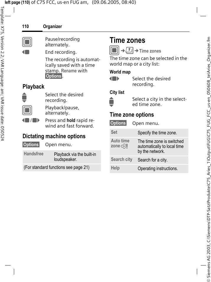 Organizer110&copy; Siemens AG 2003, C:\Siemens\DTP-Satz\Produkte\C75_Aries_1\Output\FUG\C75_FUG_FCC_us-en_050608_te\Aries_Organizer.fmTemplate: X75, Version 2.2; VAR Language: am; VAR issue date: 050524left page (110) of C75 FCC, us-en FUG am,   (09.06.2005, 08:40)CPause/recording alternately.DEnd recording.The recording is automat-ically saved with a time stamp. Rename with &sect;Options&sect;.PlaybackISelect the desired recording.CPlayback/pause, alternately.D/EPress and hold rapid re-wind and fast forward.Dictating machine options&sect;Options&sect; Open menu.Time zonesC&cent;Q&cent;Time zonesThe time zone can be selected in the world map or a city list:World mapFSelect the desired recording.City listISelect a city in the select-ed time zone.Time zone options&sect;Options&sect; Open menu.Handsfree Playback via the built-in loudspeaker.(For standard functions see page 21)Set Specify the time zone.Auto time zone= The time zone is switched automatically to local time by the network.Search city Search for a city.Help Operating instructions.