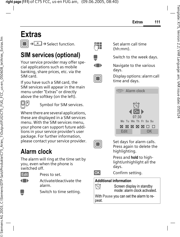 111Extras&copy; Siemens AG 2003, C:\Siemens\DTP-Satz\Produkte\C75_Aries_1\Output\FUG\C75_FUG_FCC_us-en_050608_te\Aries_Extras.fmTemplate: X75, Version 2.2; VAR Language: am; VAR issue date: 050524right page (111) of C75 FCC, us-en FUG am,   (09.06.2005, 08:40)ExtrasC&cent;S&cent;Select function.SIM services (optional)Your service provider may offer spe-cial applications such as mobile banking, share prices, etc. via the SIM card.If you have such a SIM card, the SIM services will appear in the main menu under "Extras" or directly above the softkey (on the left).USymbol for SIM services.Where there are several applications, these are displayed in a SIM services menu. With the SIM services menu, your phone can support future addi-tions in your service provider's user package. For further information, please contact your service provider.Alarm clockThe alarm will ring at the time set by you, even when the phone is switched off. &sect;Edit&sect; Press to set.FActivate/deactivate the alarm.HSwitch to time setting.JSet alarm call time (hh:mm).HSwitch to the week days.FNavigate to the various days.CDisplay options: alarm call time and days.CSet days for alarm calls. Press again to delete the highlighting.Press and hold to high-light/unhighlight all the days.&sect;OK&sect; Confirm setting.Additional information&sup1;Screen display in standby mode: alarm clock activated.With Pause you can set the alarm to re-peat.&eacute;Alarm clock&sup1; &sect;On&sect; 07:30Mo Tu We Th Fr Sa SuEdit   OK