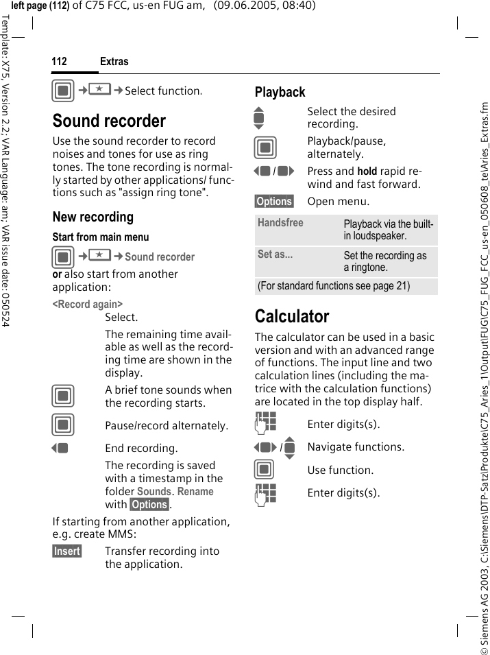 Extras112&copy; Siemens AG 2003, C:\Siemens\DTP-Satz\Produkte\C75_Aries_1\Output\FUG\C75_FUG_FCC_us-en_050608_te\Aries_Extras.fmTemplate: X75, Version 2.2; VAR Language: am; VAR issue date: 050524left page (112) of C75 FCC, us-en FUG am,   (09.06.2005, 08:40)C&cent;S&cent;Select function.Sound recorderUse the sound recorder to record noises and tones for use as ring tones. The tone recording is normal-ly started by other applications/ func-tions such as "assign ring tone".New recordingStart from main menuC&cent;S&cent;Sound recorderor also start from another application:<Record again>Select.The remaining time avail-able as well as the record-ing time are shown in the display.CA brief tone sounds when the recording starts. CPause/record alternately.DEnd recording.The recording is saved with a timestamp in the folder Sounds. Rename with &sect;Options&sect;.If starting from another application, e.g. create MMS:&sect;Insert&sect; Transfer recording into the application.PlaybackISelect the desired recording.CPlayback/pause, alternately.D/EPress and hold rapid re-wind and fast forward.&sect;Options&sect; Open menu.CalculatorThe calculator can be used in a basic version and with an advanced range of functions. The input line and two calculation lines (including the ma-trice with the calculation functions) are located in the top display half. JEnter digits(s).F/INavigate functions.CUse function. JEnter digits(s).Handsfree Playback via the built-in loudspeaker.Set as... Set the recording as a ringtone.(For standard functions see page 21)