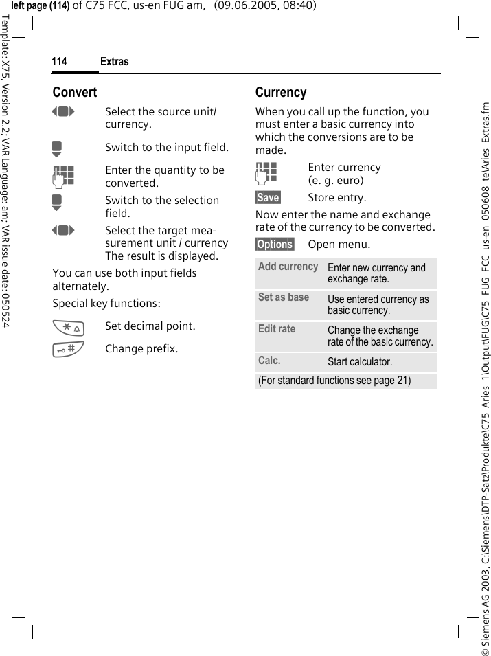 Extras114&copy; Siemens AG 2003, C:\Siemens\DTP-Satz\Produkte\C75_Aries_1\Output\FUG\C75_FUG_FCC_us-en_050608_te\Aries_Extras.fmTemplate: X75, Version 2.2; VAR Language: am; VAR issue date: 050524left page (114) of C75 FCC, us-en FUG am,   (09.06.2005, 08:40)ConvertFSelect the source unit/ currency.HSwitch to the input field.JEnter the quantity to be converted. HSwitch to the selection field.FSelect the target mea-surement unit / currency The result is displayed.You can use both input fields alternately. Special key functions:*Set decimal point.#Change prefix. CurrencyWhen you call up the function, you must enter a basic currency into which the conversions are to be made. JEnter currency (e. g. euro)&sect;Save&sect; Store entry.Now enter the name and exchange rate of the currency to be converted. &sect;Options&sect; Open menu.Add currency Enter new currency and exchange rate.Set as base Use entered currency as basic currency.Edit rate Change the exchange rate of the basic currency.Calc. Start calculator.(For standard functions see page 21)
