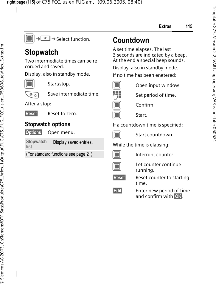 115Extras&copy; Siemens AG 2003, C:\Siemens\DTP-Satz\Produkte\C75_Aries_1\Output\FUG\C75_FUG_FCC_us-en_050608_te\Aries_Extras.fmTemplate: X75, Version 2.2; VAR Language: am; VAR issue date: 050524right page (115) of C75 FCC, us-en FUG am,   (09.06.2005, 08:40)C&cent;S&cent;Select function.StopwatchTwo intermediate times can be re-corded and saved. Display, also in standby mode.CStart/stop.*Save intermediate time.After a stop:&sect;Reset&sect; Reset to zero.Stopwatch options&sect;Options&sect; Open menu.CountdownA set time elapses. The last 3 seconds are indicated by a beep. At the end a special beep sounds. Display, also in standby mode.If no time has been enetered:COpen input windowJSet period of time.CConfirm.CStart.If a countdown time is specified:CStart countdown.While the time is elapsing:CInterrupt counter.CLet counter continue running.&sect;Reset&sect; Reset counter to starting time.&sect;Edit&sect; Enter new period of time and confirm with &sect;OK&sect;.Stopwatch list Display saved entries.(For standard functions see page 21)