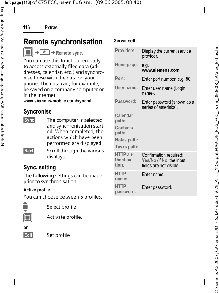 Extras116&copy; Siemens AG 2003, C:\Siemens\DTP-Satz\Produkte\C75_Aries_1\Output\FUG\C75_FUG_FCC_us-en_050608_te\Aries_Extras.fmTemplate: X75, Version 2.2; VAR Language: am; VAR issue date: 050524left page (116) of C75 FCC, us-en FUG am,   (09.06.2005, 08:40)Remote synchronisationC&cent;S&cent;Remote sync.You can use this function remotely to access externally filed data (ad-dresses, calendar, etc.) and synchro-nise these with the data on your phone. The data can, for example, be saved on a company computer or in the Internet. www.siemens-mobile.com/syncml Syncronise&sect;Sync&sect; The computer is selected and synchronisation start-ed. When completed, the actions which have been performed are displayed.&sect;Next&sect; Scroll through the various displays.Sync. settingThe following settings can be made prior to synchronisation:Active profileYou can choose between 5 profiles. ISelect profile.CActivate profile.or &sect;Edit&sect; Set profileServer sett.Providers Display the current service provider.Homepage: e.g. www.siemens.com Port: Enter port number, e.g. 80.User name: Enter user name (Login name).Password: Enter password (shown as a series of asterisks).Calendar path:Contacts path:Notes path:Tasks path:HTTP au-thentica-tion.Confirmation required; Yes/No (if No, the input fields are not visible).HTTP name: Enter name.HTTP password: Enter password.