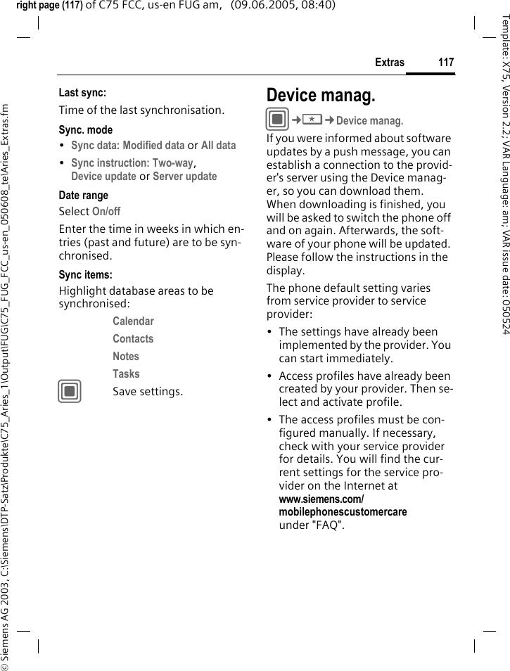 117Extras&copy; Siemens AG 2003, C:\Siemens\DTP-Satz\Produkte\C75_Aries_1\Output\FUG\C75_FUG_FCC_us-en_050608_te\Aries_Extras.fmTemplate: X75, Version 2.2; VAR Language: am; VAR issue date: 050524right page (117) of C75 FCC, us-en FUG am,   (09.06.2005, 08:40)Last sync:Time of the last synchronisation.Sync. mode&bull;Sync data: Modified data or All data &bull;Sync instruction: Two-way, Device update or Server update Date rangeSelect On/off Enter the time in weeks in which en-tries (past and future) are to be syn-chronised. Sync items: Highlight database areas to be synchronised:Calendar Contacts Notes Tasks CSave settings.Device manag.C&cent;S&cent;Device manag.If you were informed about software updates by a push message, you can establish a connection to the provid-er's server using the Device manag-er, so you can download them. When downloading is finished, you will be asked to switch the phone off and on again. Afterwards, the soft-ware of your phone will be updated. Please follow the instructions in the display.The phone default setting varies from service provider to service provider:&bull; The settings have already been implemented by the provider. You can start immediately.&bull; Access profiles have already been created by your provider. Then se-lect and activate profile.&bull; The access profiles must be con-figured manually. If necessary, check with your service provider for details. You will find the cur-rent settings for the service pro-vider on the Internet at www.siemens.com/mobilephonescustomercare under "FAQ".