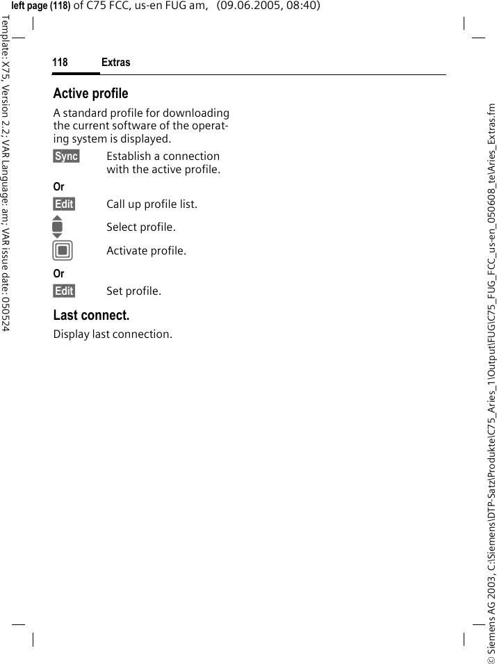Extras118&copy; Siemens AG 2003, C:\Siemens\DTP-Satz\Produkte\C75_Aries_1\Output\FUG\C75_FUG_FCC_us-en_050608_te\Aries_Extras.fmTemplate: X75, Version 2.2; VAR Language: am; VAR issue date: 050524left page (118) of C75 FCC, us-en FUG am,   (09.06.2005, 08:40)Active profileA standard profile for downloading the current software of the operat-ing system is displayed. &sect;Sync&sect; Establish a connection with the active profile.Or &sect;Edit&sect; Call up profile list.ISelect profile.CActivate profile.Or &sect;Edit&sect; Set profile.Last connect.Display last connection.