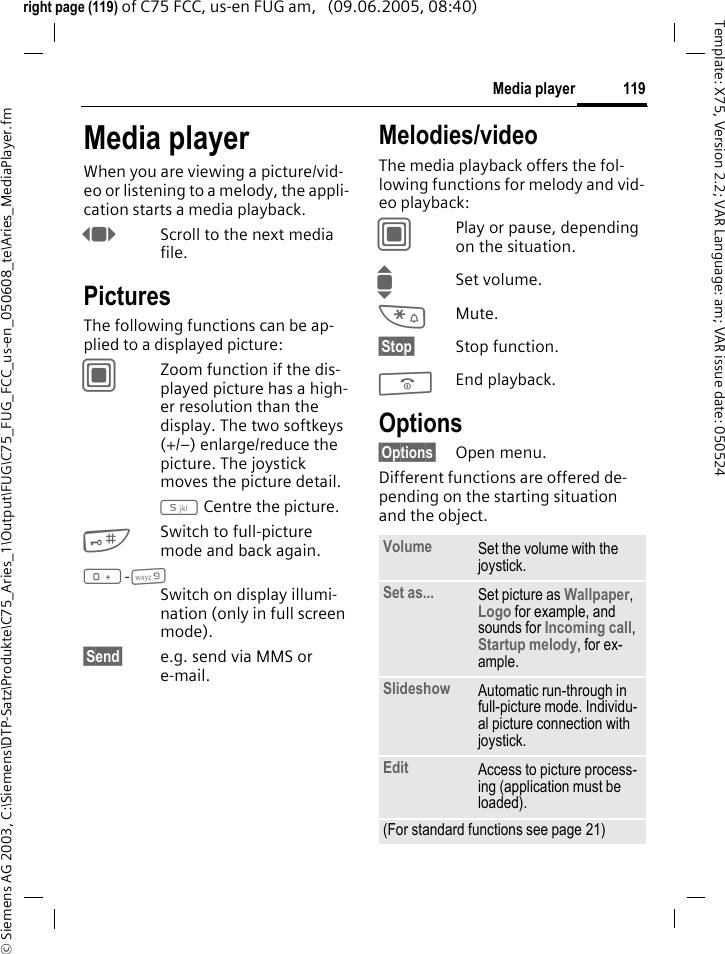 119Media player&copy; Siemens AG 2003, C:\Siemens\DTP-Satz\Produkte\C75_Aries_1\Output\FUG\C75_FUG_FCC_us-en_050608_te\Aries_MediaPlayer.fmTemplate: X75, Version 2.2; VAR Language: am; VAR issue date: 050524right page (119) of C75 FCC, us-en FUG am,   (09.06.2005, 08:40)Media playerWhen you are viewing a picture/vid-eo or listening to a melody, the appli-cation starts a media playback. FScroll to the next media file.PicturesThe following functions can be ap-plied to a displayed picture:CZoom function if the dis-played picture has a high-er resolution than the display. The two softkeys (+/&ndash;) enlarge/reduce the picture. The joystick moves the picture detail.5 Centre the picture.#Switch to full-picture mode and back again.0-9Switch on display illumi-nation (only in full screen mode).&sect;Send&sect; e.g. send via MMS or e-mail.Melodies/videoThe media playback offers the fol-lowing functions for melody and vid-eo playback:CPlay or pause, depending on the situation.ISet volume.*Mute.&sect;Stop&sect; Stop function.BEnd playback.Options&sect;Options&sect; Open menu.Different functions are offered de-pending on the starting situation and the object.Volume Set the volume with the joystick.Set as... Set picture as Wallpaper, Logo for example, and sounds for Incoming call, Startup melody, for ex-ample.Slideshow Automatic run-through in full-picture mode. Individu-al picture connection with joystick.Edit Access to picture process-ing (application must be loaded).(For standard functions see page 21)